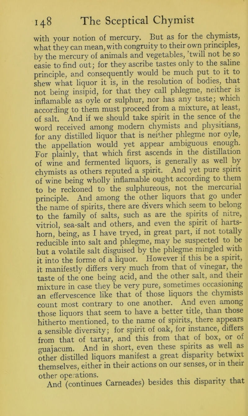 with your notion of mercury. But as for the chymists, what they can mean, with congruity to their own principles, by the mercury of animals and vegetables, ’twill not be so easie to find out; for they ascribe tastes only to the saline principle, and consequently would be much put to it to shew what liquor it is, in the resolution of bodies, that not being insipid, for that they call phlegme, neither is inflamable as oyle or sulphur, nor has any taste; which according to them must proceed from a mixture, at least, of salt. And if we should take spirit in the sence of the word received among modern chymists and physitians, for any distilled liquor that is neither phlegme nor oyle, the appellation would yet appear ambiguous, enough. For plainly, that which first ascends in the distillation of wine and fermented liquors, is generally as well by chymists as others reputed a spirit. And yet pure spirit of wine being wholly inflamable ought according to them to be reckoned to the sulphureous, not the mercurial principle. And among the other liquors that go undei the name of spirits, there are divers which seem to belong to the family of salts, such as are the spirits of nitre, vitriol, sea-salt and others, and even the spirit of harts- horn, being, as I have tryed, in great part, if not totally reducible into salt and phlegme, may be suspected to be but a volatile salt disguised by the phlegme mingled with it into the forme of a liquor. However if this be a spirit, it manifestly differs very much from that of ■vinegar, the taste of the one being acid, and the other salt, and their mixture in case they be very pure, sometimes occasioning an effervescence like that of those liquors the chymists count most contrary to one another. And even among those liquors that seem to have a better title, than those hitherto mentioned, to the name of spirits, there appears a sensible diversity; for spirit of oak, for instance, differs from that of tartar, and this from that of box, or of rruaiacum. And in short, even these spirits as well as other distilled liquors manifest a great disparity betwixt themselves, either in their actions on our senses, or in their other operations. . . And (continues Carneades) besides this disparity that