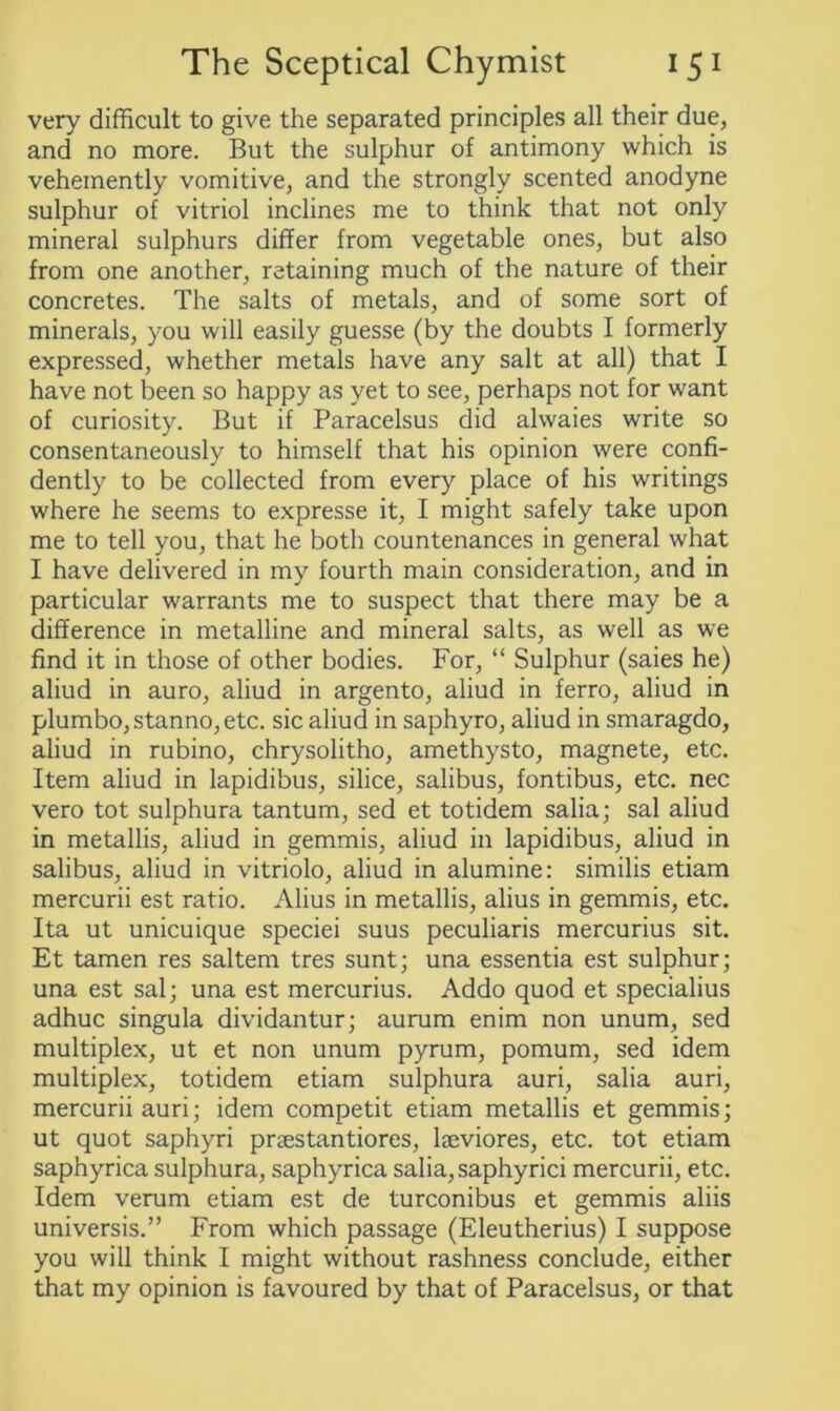 very difficult to give the separated principles all their due, and no more. But the sulphur of antimony which is vehemently vomitive, and the strongly scented anodyne sulphur of vitriol inclines me to think that not only mineral sulphurs differ from vegetable ones, but also from one another, retaining much of the nature of their concretes. The salts of metals, and of some sort of minerals, you will easily guesse (by the doubts I formerly expressed, whether metals have any salt at all) that I have not been so happy as yet to see, perhaps not for want of curiosity. But if Paracelsus did alwaies write so consentaneously to himself that his opinion were confi- dently to be collected from every place of his writings where he seems to expresse it, I might safely take upon me to tell you, that he both countenances in general what I have delivered in my fourth main consideration, and in particular warrants me to suspect that there may be a difference in metalline and mineral salts, as well as we find it in those of other bodies. For, “ Sulphur (saies he) aliud in auro, aliud in argento, aliud in ferro, aliud in plumbo,stanno,etc. sic aliud in saphyro, aliud in smaragdo, aliud in rubino, chrysolitho, amethysto, magnete, etc. Item aliud in lapidibus, silice, salibus, fontibus, etc. nec vero tot sulphura tantum, sed et totidem salia; sal aliud in metallis, aliud in gemmis, aliud in lapidibus, aliud in salibus, aliud in vitriolo, aliud in alumine: similis etiam mercurii est ratio. Alius in metallis, alius in gemmis, etc. Ita ut unicuique speciei suus peculiaris mercurius sit. Et tamen res saltern tres sunt; una essentia est sulphur; una est sal; una est mercurius. Addo quod et specialius adhuc singula dividantur; aurum enim non unum, sed multiplex, ut et non unum pyrum, pomum, sed idem multiplex, totidem etiam sulphura auri, salia auri, mercurii auri; idem competit etiam metallis et gemmis; ut quot saphyri prsestantiores, lseviores, etc. tot etiam saphyrica sulphura, saphyrica salia, saphyrici mercurii, etc. Idem verum etiam est de turconibus et gemmis aliis universis.” From which passage (Eleutherius) I suppose you will think I might without rashness conclude, either that my opinion is favoured by that of Paracelsus, or that