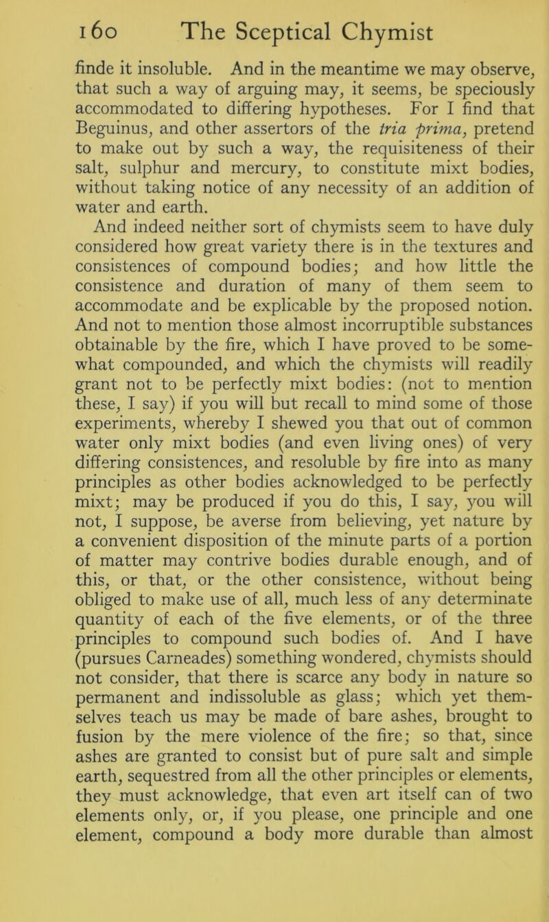 finde it insoluble. And in the meantime we may observe, that such a way of arguing may, it seems, be speciously accommodated to differing hypotheses. For I find that Beguinus, and other assertors of the iria prima, pretend to make out by such a way, the requisiteness of their salt, sulphur and mercury, to constitute mixt bodies, without taking notice of any necessity of an addition of water and earth. And indeed neither sort of chymists seem to have duly considered how great variety there is in the textures and consistences of compound bodies; and how little the consistence and duration of many of them seem to accommodate and be explicable by the proposed notion. And not to mention those almost incorruptible substances obtainable by the fire, which I have proved to be some- what compounded, and which the chymists will readily grant not to be perfectly mixt bodies: (not to mention these, I say) if you will but recall to mind some of those experiments, whereby I shewed you that out of common water only mixt bodies (and even living ones) of very differing consistences, and resoluble by fire into as many principles as other bodies acknowledged to be perfectly mixt; may be produced if you do this, I say, you will not, I suppose, be averse from believing, yet nature by a convenient disposition of the minute parts of a portion of matter may contrive bodies durable enough, and of this, or that, or the other consistence, without being obliged to make use of all, much less of an)- determinate quantity of each of the five elements, or of the three principles to compound such bodies of. And I have (pursues Carneades) something wondered, chymists should not consider, that there is scarce any body in nature so permanent and indissoluble as glass; which yet them- selves teach us may be made of bare ashes, brought to fusion by the mere violence of the fire; so that, since ashes are granted to consist but of pure salt and simple earth, sequestred from all the other principles or elements, they must acknowledge, that even art itself can of two elements only, or, if you please, one principle and one element, compound a body more durable than almost