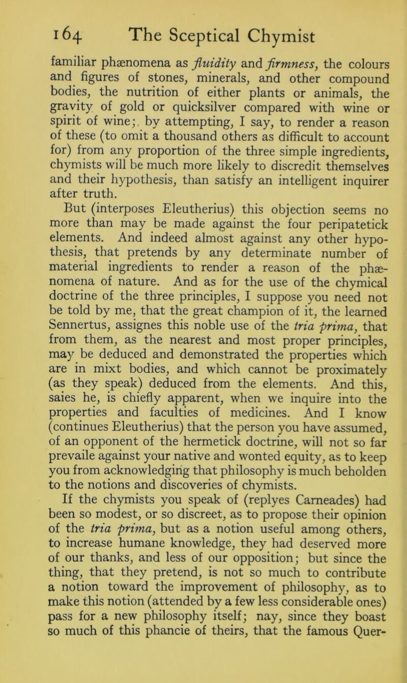 familiar phenomena as fluidity and firmness, the colours and figures of stones, minerals, and other compound bodies, the nutrition of either plants or animals, the gravity of gold or quicksilver compared with wine or spirit of wine;, by attempting, I say, to render a reason of these (to omit a thousand others as difficult to account for) from any proportion of the three simple ingredients, chymists will be much more likely to discredit themselves and their hypothesis, than satisfy an intelligent inquirer after truth. But (interposes Eleutherius) this objection seems no more than may be made against the four peripatetick elements. And indeed almost against any other hypo- thesis, that pretends by any determinate number of material ingredients to render a reason of the phe- nomena of nature. And as for the use of the chymical doctrine of the three principles, I suppose you need not be told by me, that the great champion of it, the learned Sennertus, assignes this noble use of the tria prima, that from them, as the nearest and most proper principles, may be deduced and demonstrated the properties which are in mixt bodies, and which cannot be proximately (as they speak) deduced from the elements. And this, saies he, is chiefly apparent, when we inquire into the properties and faculties of medicines. And I know (continues Eleutherius) that the person you have assumed, of an opponent of the hermetick doctrine, will not so far prevaile against your native and wonted equity, as to keep you from acknowledging that philosophy is much beholden to the notions and discoveries of chymists. If the chymists you speak of (replyes Cameades) had been so modest, or so discreet, as to propose their opinion of the tria prima, but as a notion useful among others, to increase humane knowledge, they had deserved more of our thanks, and less of our opposition; but since the thing, that they pretend, is not so much to contribute a notion toward the improvement of philosophy, as to make this notion (attended by a few less considerable ones) pass for a new philosophy itself; nay, since they boast so much of this phancie of theirs, that the famous Quer-