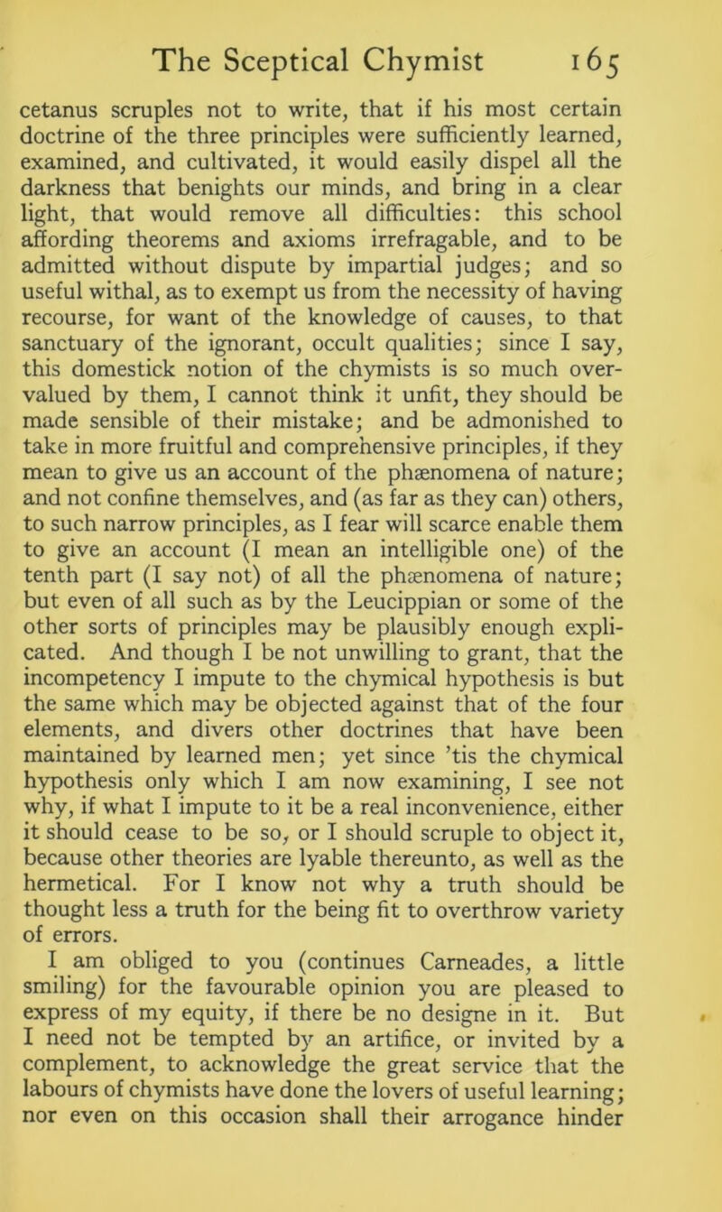 cetanus scruples not to write, that if his most certain doctrine of the three principles were sufficiently learned, examined, and cultivated, it would easily dispel all the darkness that benights our minds, and bring in a clear light, that would remove all difficulties: this school affording theorems and axioms irrefragable, and to be admitted without dispute by impartial judges; and so useful withal, as to exempt us from the necessity of having recourse, for want of the knowledge of causes, to that sanctuary of the ignorant, occult qualities; since I say, this domestick notion of the chymists is so much over- valued by them, I cannot think it unfit, they should be made sensible of their mistake; and be admonished to take in more fruitful and comprehensive principles, if they mean to give us an account of the phsenomena of nature; and not confine themselves, and (as far as they can) others, to such narrow principles, as I fear will scarce enable them to give an account (I mean an intelligible one) of the tenth part (I say not) of all the phenomena of nature; but even of all such as by the Leucippian or some of the other sorts of principles may be plausibly enough expli- cated. And though I be not unwilling to grant, that the incompetency I impute to the chymical hypothesis is but the same which may be objected against that of the four elements, and divers other doctrines that have been maintained by learned men; yet since ’tis the chymical hypothesis only which I am now examining, I see not why, if what I impute to it be a real inconvenience, either it should cease to be so, or I should scruple to object it, because other theories are lyable thereunto, as well as the hermetical. For I know not why a truth should be thought less a truth for the being fit to overthrow variety of errors. I am obliged to you (continues Carneades, a little smiling) for the favourable opinion you are pleased to express of my equity, if there be no designe in it. But I need not be tempted by an artifice, or invited by a complement, to acknowledge the great service that the labours of chymists have done the lovers of useful learning; nor even on this occasion shall their arrogance hinder