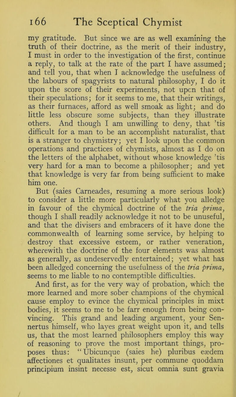 my gratitude. But since we are as well examining the truth of their doctrine, as the merit of their industry, I must in order to the investigation of the first, continue a reply, to talk at the rate of the part I have assumed; and tell you, that when I acknowledge the usefulness of the labours of spagyrists to natural philosophy, I do it upon the score of their experiments, not upcn that of their speculations; for it seems to me, that their writings, as their furnaces, afford as well smoak as light; and do little less obscure some subjects, than they illustrate others. And though I am unwilling to deny, that ’tis difficult for a man to be an accomplisht naturalist, that is a stranger to chymistry; yet I look upon the common operations and practices of chymists, almost as I do on the letters of the alphabet, without whose knowledge ’tis very hard for a man to become a philosopher; and yet that knowledge is very far from being sufficient to make him one. But (saies Carneades, resuming a more serious look) to consider a little more particularly what you alledge in favour of the chymical doctrine of the tria prima, though I shall readily acknowledge it not to be unuseful, and that the divisers and embracers of it have done the commonwealth of learning some service, by helping to destroy that excessive esteem, or rather veneration, wherewith the doctrine of the four elements was almost as generally, as undeservedly entertained ; yet what has been alledged concerning the usefulness of the tria prima, seems to me liable to no contemptible difficulties. And first, as for the very way of probation, which the more learned and more sober champions of the chymical cause employ to evince the chymical principles in mixt bodies, it seems to me to be farr enough from being con- vincing. This grand and leading argument, your Sen- nertus himself, who layes great weight upon it, and tells us, that the most learned philosophers employ this way of reasoning to prove the most important things, pro- poses thus: “ Ubicunque (saies he) pluribus etedem affectiones et qualitates insunt, per commune quoddam principium insint necesse est, sicut omnia sunt gravia