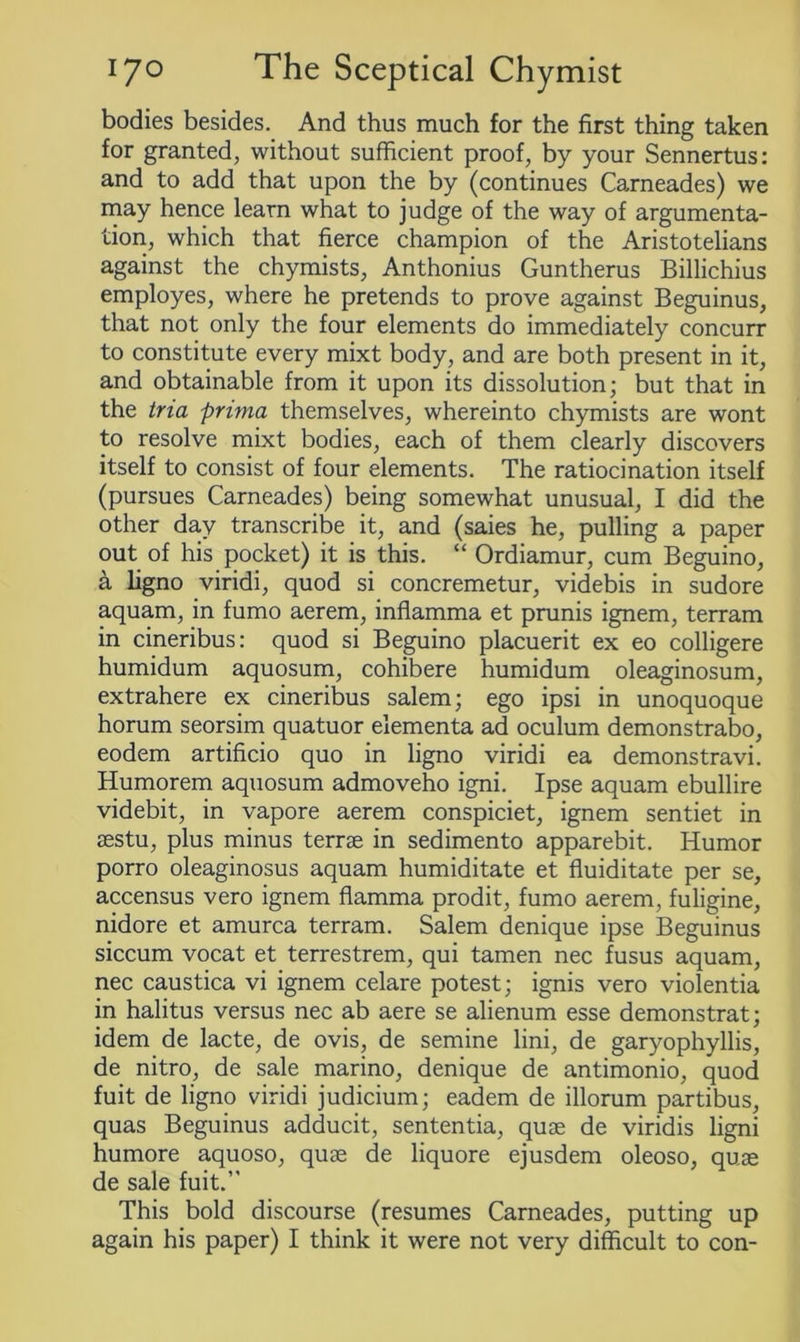 bodies besides. And thus much for the first thing taken for granted, without sufficient proof, by your Sennertus: and to add that upon the by (continues Carneades) we may hence learn what to judge of the way of argumenta- tion, which that fierce champion of the Aristotelians against the chymists, Anthonius Guntherus Billichius employes, where he pretends to prove against Beguinus, that not only the four elements do immediately concurr to constitute every mixt body, and are both present in it, and obtainable from it upon its dissolution; but that in the tria prima themselves, whereinto chymists are wont to resolve mixt bodies, each of them clearly discovers itself to consist of four elements. The ratiocination itself (pursues Carneades) being somewhat unusual, I did the other day transcribe it, and (saies he, pulling a paper out of his pocket) it is this. “ Ordiamur, cum Beguino, a ligno viridi, quod si concremetur, videbis in sudore aquam, in fumo aerem, inflamma et prunis ignem, terram in cineribus: quod si Beguino placuerit ex eo colligere humidum aquosum, cohibere humidum oleaginosum, extrahere ex cineribus salem; ego ipsi in unoquoque horum seorsim quatuor elementa ad oculum demonstrabo, eodem artificio quo in ligno viridi ea demonstravi. Humorem aquosum admoveho igni. Ipse aquam ebullire videbit, in vapore aerem conspiciet, ignem sentiet in aestu, plus minus terrae in sedimento apparebit. Humor porro oleaginosus aquam humiditate et fluiditate per se, accensus vero ignem flamma prodit, fumo aerem, fuligine, nidore et amurca terram. Salem denique ipse Beguinus siccum vocat et terrestrem, qui tamen nec fusus aquam, nec caustica vi ignem celare potest; ignis vero violentia in halitus versus nec ab aere se alienum esse demonstrat; idem de lacte, de ovis, de semine lini, de garyophyllis, de nitro, de sale marino, denique de antimonio, quod fuit de ligno viridi judicium; eadem de illorum partibus, quas Beguinus adducit, sententia, quae de viridis ligni humore aquoso, quae de liquore ejusdem oleoso, quae de sale fuit.” This bold discourse (resumes Carneades, putting up again his paper) I think it were not very difficult to con-