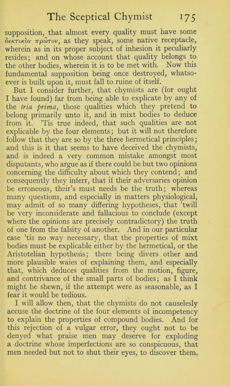 supposition, that almost every quality must have some SeKTLKov 7rpwrov, as they speak, some native receptacle, wherein as in its proper subject of inhesion it peculiarly resides; and on whose account that quality belongs to the other bodies, wherein it is to be met with. Now this fundamental supposition being once destroyed, whatso- ever is built upon it, must fall to ruine of itself. But I consider further, that chymists are (for ought I have found) far from being able to explicate by any of the tria prima, those qualities which they pretend to belong primarily unto it, and in mixt bodies to deduce from it. ’Tis true indeed, that such qualities are not explicable by the four elements; but it will not therefore follow that they are so by the three hermetical principles; and this is it that seems to have deceived the chymists, and is indeed a very common mistake amongst most disputants, who argue as if there could be but two opinions concerning the difficulty about which they contend; and consequently they inferr, that if their adversaries opinion be erroneous, their’s must needs be the truth; whereas many questions, and especially in matters physiological, may admit of so many differing hypotheses, that ’twill be very inconsiderate and fallacious to conclude (except where the opinions are precisely contradictory) the truth of one from the falsity of another. And in our particular case ’tis no way necessary, that the properties of mixt bodies must be explicable either by the hermetical, or the Aristotelian hypothesis; there being divers other and more plausible waies of explaining them, and especially that, which deduces qualities from the motion, figure, and contrivance of the small parts of bodies; as I think might be shewn, if the attempt were as seasonable, as I fear it would be tedious. I will allow then, that the chymists do not causelesly accuse the doctrine of the four elements of incompetency to explain the properties of compound bodies. And for this rejection of a vulgar error, they ought not to be denyed what praise men may deserve for exploding a doctrine whose imperfections are so conspicuous, that men needed but not to shut their eyes, to discover them.