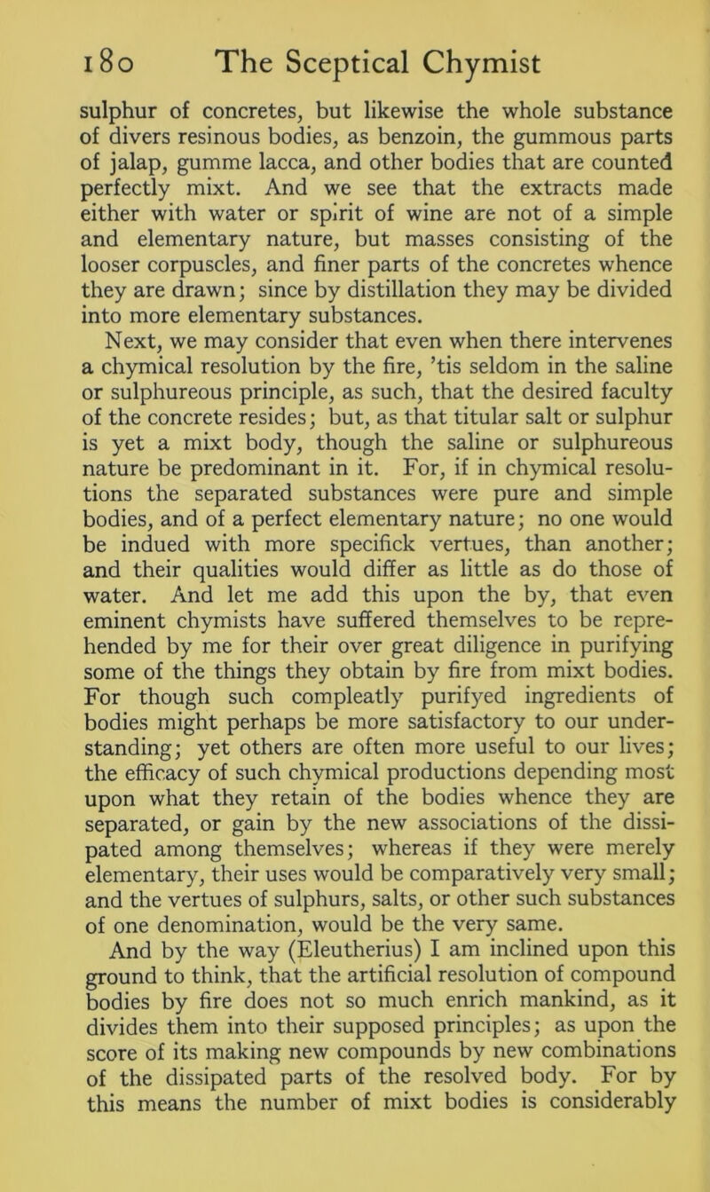 sulphur of concretes, but likewise the whole substance of divers resinous bodies, as benzoin, the gummous parts of jalap, gumme lacca, and other bodies that are counted perfectly mixt. And we see that the extracts made either with water or spirit of wine are not of a simple and elementary nature, but masses consisting of the looser corpuscles, and finer parts of the concretes whence they are drawn; since by distillation they may be divided into more elementary substances. Next, we may consider that even when there intervenes a chymical resolution by the fire, ’tis seldom in the saline or sulphureous principle, as such, that the desired faculty of the concrete resides; but, as that titular salt or sulphur is yet a mixt body, though the saline or sulphureous nature be predominant in it. For, if in chymical resolu- tions the separated substances were pure and simple bodies, and of a perfect elementary nature; no one would be indued with more specifick vertues, than another; and their qualities would differ as little as do those of water. And let me add this upon the by, that even eminent chymists have suffered themselves to be repre- hended by me for their over great diligence in purifying some of the things they obtain by fire from mixt bodies. For though such compleatly purifyed ingredients of bodies might perhaps be more satisfactory to our under- standing; yet others are often more useful to our lives; the efficacy of such chymical productions depending most upon what they retain of the bodies whence they are separated, or gain by the new associations of the dissi- pated among themselves; whereas if they were merely elementary, their uses would be comparatively very small; and the vertues of sulphurs, salts, or other such substances of one denomination, would be the very same. And by the way (Eleutherius) I am inclined upon this ground to think, that the artificial resolution of compound bodies by fire does not so much enrich mankind, as it divides them into their supposed principles; as upon the score of its making new compounds by new combinations of the dissipated parts of the resolved body. For by this means the number of mixt bodies is considerably