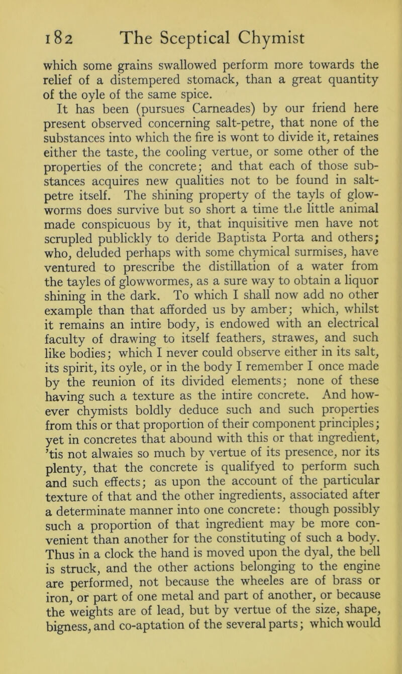 which some grains swallowed perform more towards the relief of a distempered stomack, than a great quantity of the oyle of the same spice. It has been (pursues Carneades) by our friend here present observed concerning salt-petre, that none of the substances into which the fire is wont to divide it, retaines either the taste, the cooling vertue, or some other of the properties of the concrete; and that each of those sub- stances acquires new qualities not to be found in salt- petre itself. The shining property of the tayls of glow- worms does survive but so short a time the little animal made conspicuous by it, that inquisitive men have not scrupled publickly to deride Baptista Porta and others; who, deluded perhaps with some chymical surmises, have ventured to prescribe the distillation of a water from the tayles of glowwormes, as a sure way to obtain a liquor shining in the dark. To which I shall now add no other example than that afforded us by amber; which, whilst it remains an intire body, is endowed with an electrical faculty of drawing to itself feathers, strawes, and such like bodies; which I never could observe either in its salt, its spirit, its oyle, or in the body I remember I once made by the reunion of its divided elements; none of these having such a texture as the intire concrete. And how- ever chymists boldly deduce such and such properties from this or that proportion of their component principles; yet in concretes that abound with this or that ingredient, ’tis not alwaies so much by vertue of its presence, nor its plenty, that the concrete is qualifyed to perform such and such effects; as upon the account of the particular texture of that and the other ingredients, associated after a determinate manner into one concrete: though possibly such a proportion of that ingredient may be more con- venient than another for the constituting of such a body. Thus in a clock the hand is moved upon the dyal, the bell is struck, and the other actions belonging to the engine are performed, not because the wheeles are of brass or iron, or part of one metal and part of another, or because the weights are of lead, but by vertue of the size, shape, bigness, and co-aptation of the several parts; which would