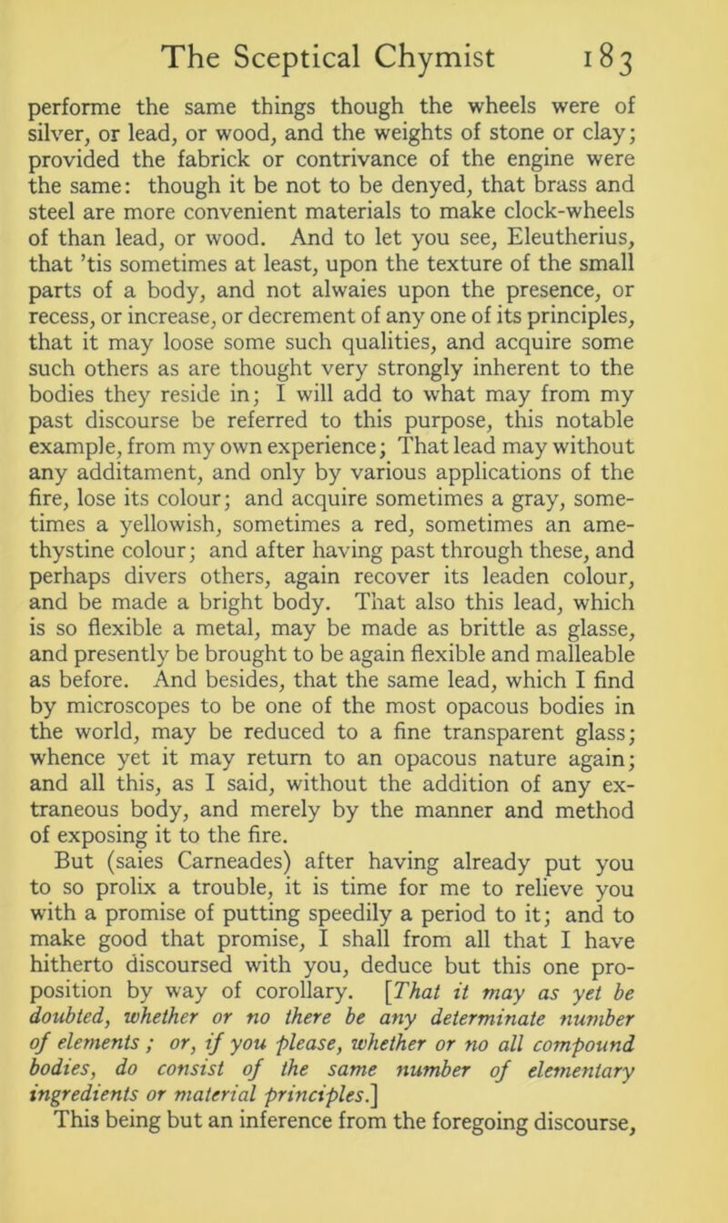 performe the same things though the wheels were of silver, or lead, or wood, and the weights of stone or clay; provided the fabrick or contrivance of the engine were the same: though it be not to be denyed, that brass and steel are more convenient materials to make clock-wheels of than lead, or wood. And to let you see, Eleutherius, that ’tis sometimes at least, upon the texture of the small parts of a body, and not alwaies upon the presence, or recess, or increase, or decrement of any one of its principles, that it may loose some such qualities, and acquire some such others as are thought very strongly inherent to the bodies they reside in; I will add to what may from my past discourse be referred to this purpose, this notable example, from my own experience; That lead may without any additament, and only by various applications of the fire, lose its colour; and acquire sometimes a gray, some- times a yellowish, sometimes a red, sometimes an ame- thystine colour; and after having past through these, and perhaps divers others, again recover its leaden colour, and be made a bright body. That also this lead, which is so flexible a metal, may be made as brittle as glasse, and presently be brought to be again flexible and malleable as before. And besides, that the same lead, which I find by microscopes to be one of the most opacous bodies in the world, may be reduced to a fine transparent glass; whence yet it may return to an opacous nature again; and all this, as I said, without the addition of any ex- traneous body, and merely by the manner and method of exposing it to the fire. But (saies Carneades) after having already put you to so prolix a trouble, it is time for me to relieve you with a promise of putting speedily a period to it; and to make good that promise, I shall from all that I have hitherto discoursed with you, deduce but this one pro- position by way of corollary. [That it may as yet be doubted, whether or no there be any determinate number of elements ; or, if you -please, whether or no all compound bodies, do consist of the same number of elementary ingredients or material principles.] This being but an inference from the foregoing discourse.