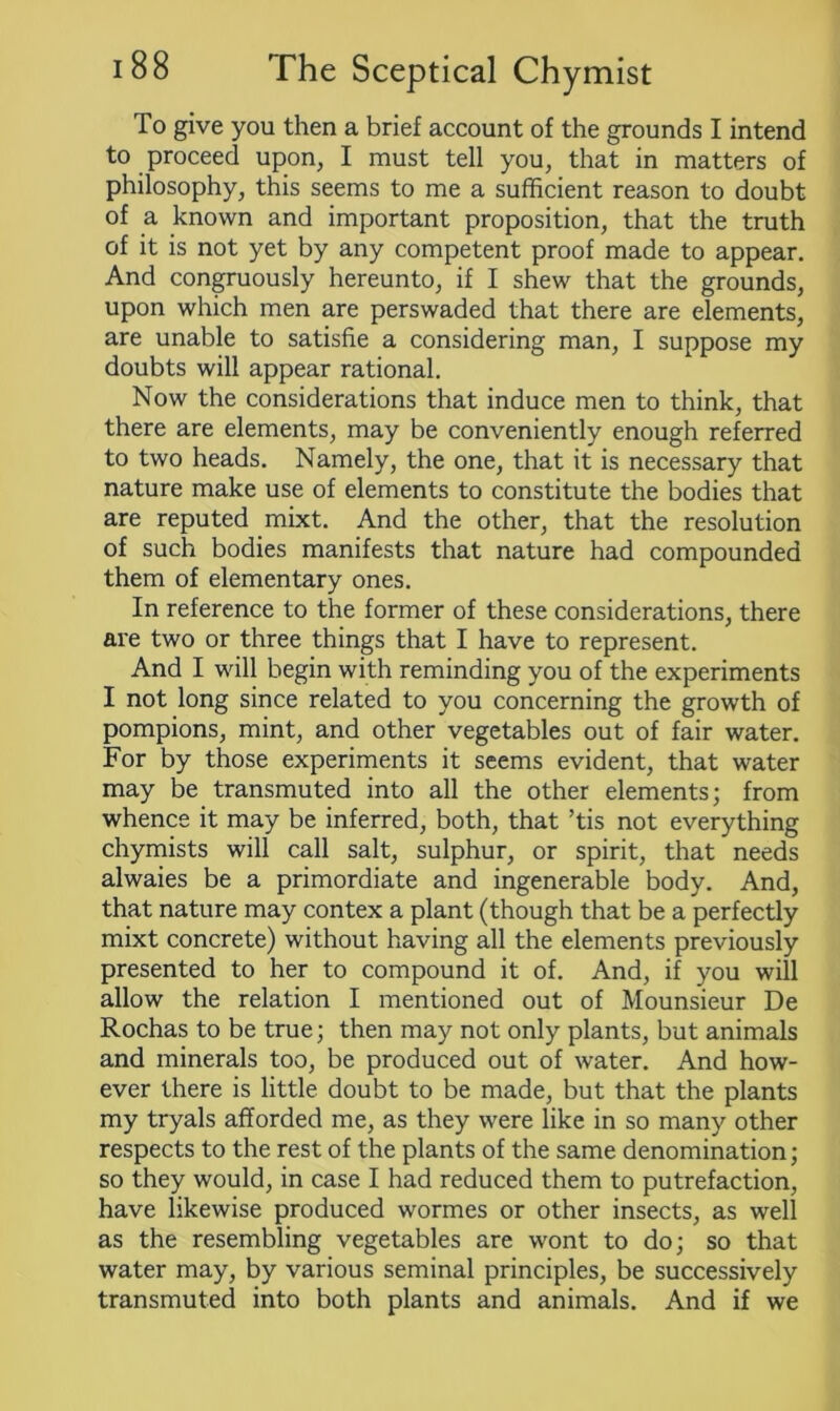 To give you then a brief account of the grounds I intend to proceed upon, I must tell you, that in matters of philosophy, this seems to me a sufficient reason to doubt of a known and important proposition, that the truth of it is not yet by any competent proof made to appear. And congruously hereunto, if I shew that the grounds, upon which men are perswaded that there are elements, are unable to satisfie a considering man, I suppose my doubts will appear rational. Now the considerations that induce men to think, that there are elements, may be conveniently enough referred to two heads. Namely, the one, that it is necessary that nature make use of elements to constitute the bodies that are reputed mixt. And the other, that the resolution of such bodies manifests that nature had compounded them of elementary ones. In reference to the former of these considerations, there are two or three things that I have to represent. And I will begin with reminding you of the experiments I not long since related to you concerning the growth of pompions, mint, and other vegetables out of fair water. For by those experiments it seems evident, that water may be transmuted into all the other elements; from whence it may be inferred, both, that ’tis not everything chymists will call salt, sulphur, or spirit, that needs alwaies be a primordiate and ingenerable body. And, that nature may contex a plant (though that be a perfectly mixt concrete) without having all the elements previously presented to her to compound it of. And, if you will allow the relation I mentioned out of Mounsieur De Rochas to be true; then may not only plants, but animals and minerals too, be produced out of water. And how- ever there is little doubt to be made, but that the plants my tryals afforded me, as they were like in so many other respects to the rest of the plants of the same denomination; so they would, in case I had reduced them to putrefaction, have likewise produced wormes or other insects, as well as the resembling vegetables are wont to do; so that water may, by various seminal principles, be successively transmuted into both plants and animals. And if we