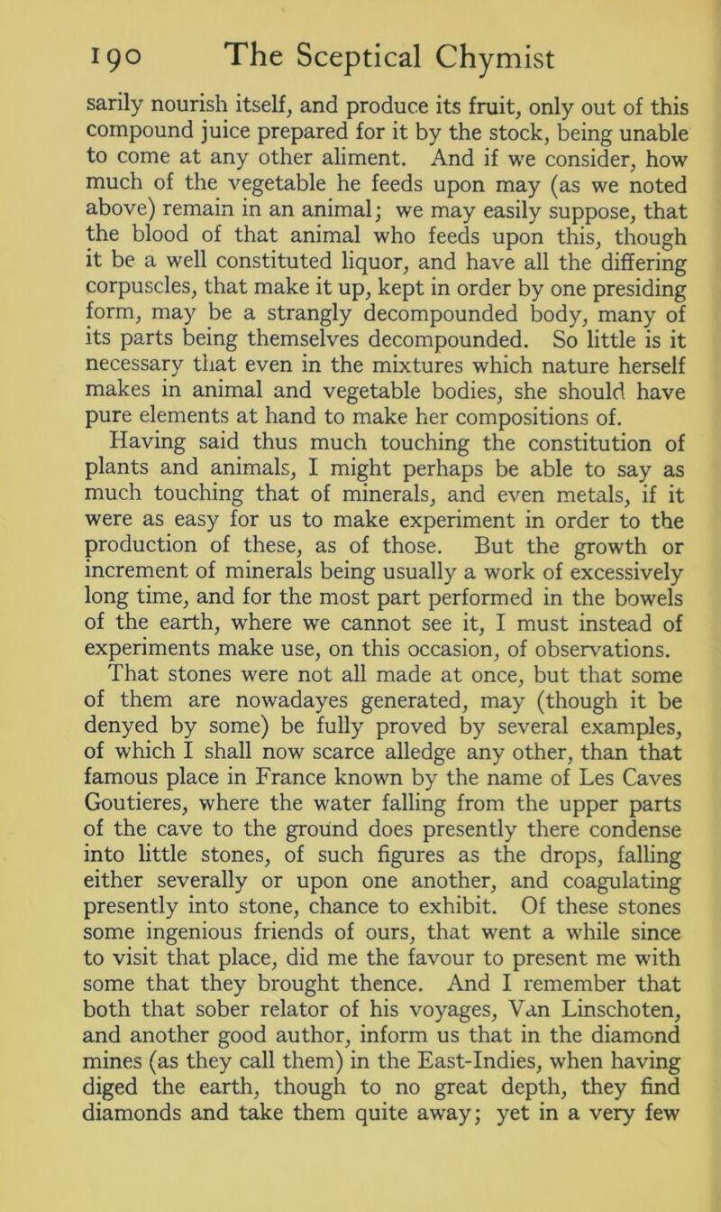 sarily nourish itself, and produce its fruit, only out of this compound juice prepared for it by the stock, being unable to come at any other aliment. And if we consider, how much of the vegetable he feeds upon may (as we noted above) remain in an animal; we may easily suppose, that the blood of that animal who feeds upon this, though it be a well constituted liquor, and have all the differing corpuscles, that make it up, kept in order by one presiding form, may be a strangly decompounded body, many of its parts being themselves decompounded. So little is it necessary that even in the mixtures which nature herself makes in animal and vegetable bodies, she should have pure elements at hand to make her compositions of. Having said thus much touching the constitution of plants and animals, I might perhaps be able to say as much touching that of minerals, and even metals, if it were as easy for us to make experiment in order to the production of these, as of those. But the growth or increment of minerals being usually a work of excessively long time, and for the most part performed in the bowels of the earth, where we cannot see it, I must instead of experiments make use, on this occasion, of observations. That stones were not all made at once, but that some of them are nowadayes generated, may (though it be denyed by some) be fully proved by several examples, of which I shall now scarce alledge any other, than that famous place in France known by the name of Les Caves Goutieres, where the water falling from the upper parts of the cave to the ground does presently there condense into little stones, of such figures as the drops, falling either severally or upon one another, and coagulating presently into stone, chance to exhibit. Of these stones some ingenious friends of ours, that went a while since to visit that place, did me the favour to present me with some that they brought thence. And I remember that both that sober relator of his voyages, Van Linschoten, and another good author, inform us that in the diamond mines (as they call them) in the East-Indies, when having diged the earth, though to no great depth, they find diamonds and take them quite away; yet in a very few