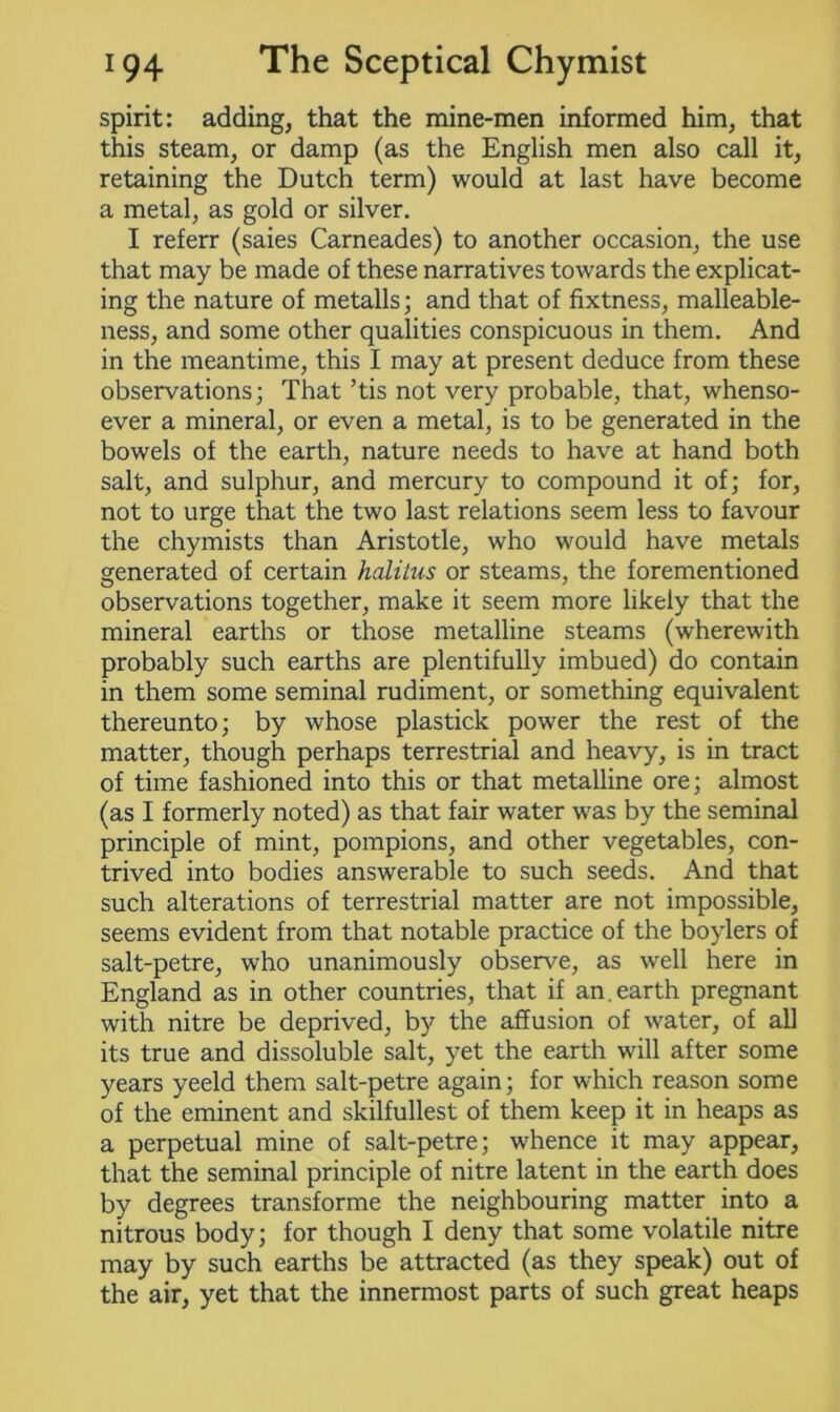 spirit: adding, that the mine-men informed him, that this steam, or damp (as the English men also call it, retaining the Dutch term) would at last have become a metal, as gold or silver. I referr (saies Carneades) to another occasion, the use that may be made of these narratives towards the explicat- ing the nature of metalls; and that of fixtness, malleable- ness, and some other qualities conspicuous in them. And in the meantime, this I may at present deduce from these observations; That ’tis not very probable, that, whenso- ever a mineral, or even a metal, is to be generated in the bowels of the earth, nature needs to have at hand both salt, and sulphur, and mercury to compound it of; for, not to urge that the two last relations seem less to favour the chymists than Aristotle, who would have metals generated of certain halilus or steams, the forementioned observations together, make it seem more likely that the mineral earths or those metalline steams (wherewith probably such earths are plentifully imbued) do contain in them some seminal rudiment, or something equivalent thereunto; by whose plastick power the rest of the matter, though perhaps terrestrial and heavy, is in tract of time fashioned into this or that metalline ore; almost (as I formerly noted) as that fair water was by the seminal principle of mint, pompions, and other vegetables, con- trived into bodies answerable to such seeds. And that such alterations of terrestrial matter are not impossible, seems evident from that notable practice of the boylers of salt-petre, who unanimously observe, as well here in England as in other countries, that if an.earth pregnant with nitre be deprived, by the affusion of water, of all its true and dissoluble salt, yet the earth will after some years yeeld them salt-petre again; for which reason some of the eminent and skilfullest of them keep it in heaps as a perpetual mine of salt-petre; whence it may appear, that the seminal principle of nitre latent in the earth does by degrees transforme the neighbouring matter into a nitrous body; for though I deny that some volatile nitre may by such earths be attracted (as they speak) out of the air, yet that the innermost parts of such great heaps