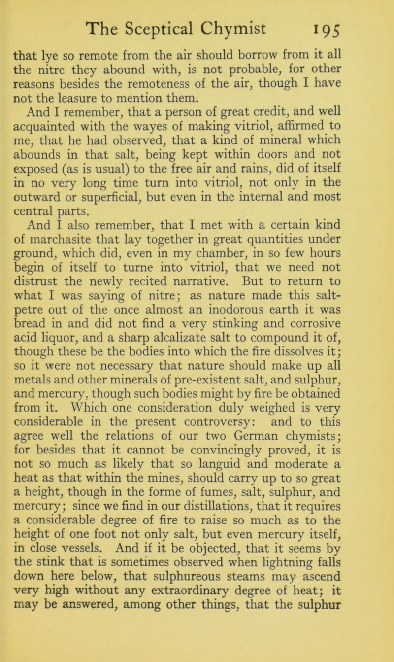 that lye so remote from the air should borrow from it all the nitre they abound with, is not probable, for other reasons besides the remoteness of the air, though I have not the leasure to mention them. And I remember, that a person of great credit, and well acquainted with the wayes of making vitriol, affirmed to me, that he had observed, that a kind of mineral which abounds in that salt, being kept within doors and not exposed (as is usual) to the free air and rains, did of itself in no very long time turn into vitriol, not only in the outward or superficial, but even in the internal and most central parts. And I also remember, that I met with a certain kind of marchasite that lay together in great quantities under ground, which did, even in my chamber, in so few hours begin of itself to turne into vitriol, that we need not distrust the newly recited narrative. But to return to what I was saying of nitre; as nature made this salt- petre out of the once almost an inodorous earth it was bread in and did not find a very stinking and corrosive acid liquor, and a sharp alcalizate salt to compound it of, though these be the bodies into which the fire dissolves it; so it were not necessary that nature should make up all metals and other minerals of pre-existent salt, and sulphur, and mercury, though such bodies might by fire be obtained from it. Which one consideration duly weighed is very considerable in the present controversy: and to this agree well the relations of our two German chymists; for besides that it cannot be convincingly proved, it is not so much as likely that so languid and moderate a heat as that within the mines, should carry up to so great a height, though in the forme of fumes, salt, sulphur, and mercury; since we find in our distillations, that it requires a considerable degree of fire to raise so much as to the height of one foot not only salt, but even mercury itself, in close vessels. And if it be objected, that it seems by the stink that is sometimes observed when lightning falls down here below, that sulphureous steams may ascend very high without any extraordinary degree of heat; it may be answered, among other things, that the sulphur