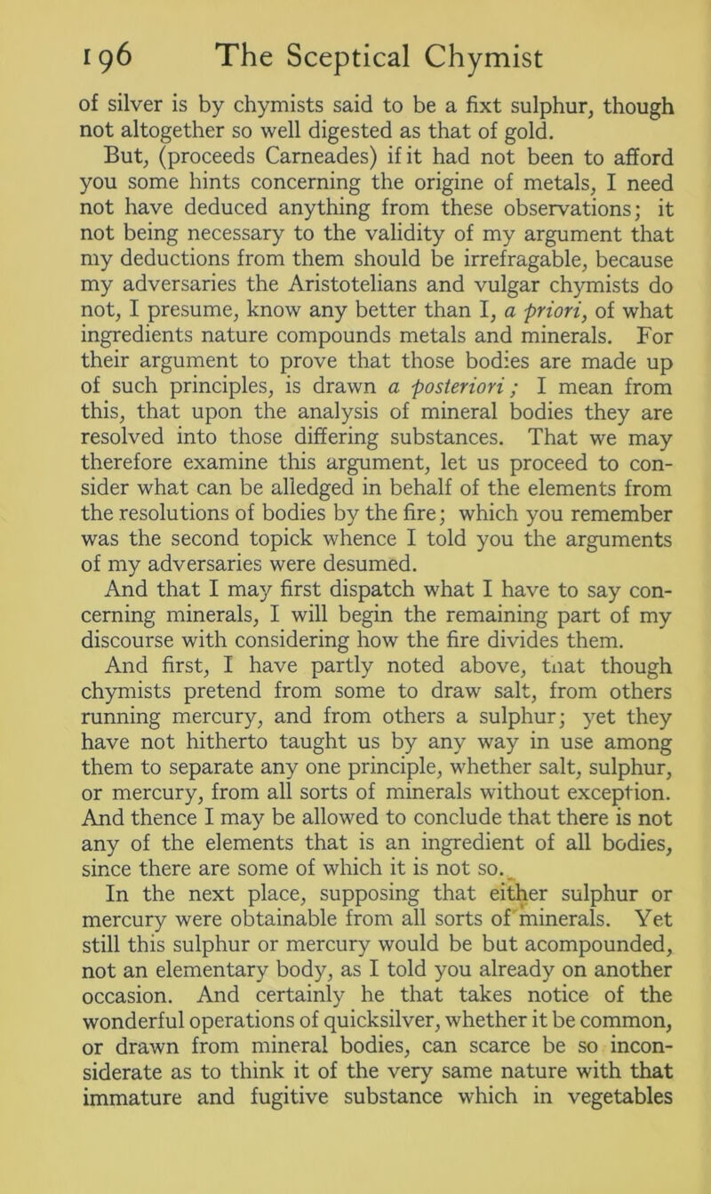 of silver is by chymists said to be a fixt sulphur, though not altogether so well digested as that of gold. But, (proceeds Carneades) if it had not been to afford you some hints concerning the origine of metals, I need not have deduced anything from these observations; it not being necessary to the validity of my argument that my deductions from them should be irrefragable, because my adversaries the Aristotelians and vulgar chymists do not, I presume, know any better than I, a priori, of what ingredients nature compounds metals and minerals. For their argument to prove that those bodies are made up of such principles, is drawn a posteriori; I mean from this, that upon the analysis of mineral bodies they are resolved into those differing substances. That we may therefore examine this argument, let us proceed to con- sider what can be alledged in behalf of the elements from the resolutions of bodies by the fire; which you remember was the second topick whence I told you the arguments of my adversaries were desumed. And that I may first dispatch what I have to say con- cerning minerals, I will begin the remaining part of my discourse with considering how the fire divides them. And first, I have partly noted above, tnat though chymists pretend from some to draw salt, from others running mercury, and from others a sulphur; yet they have not hitherto taught us by any way in use among them to separate any one principle, whether salt, sulphur, or mercury, from all sorts of minerals without exception. And thence I may be allowed to conclude that there is not any of the elements that is an ingredient of all bodies, since there are some of which it is not so. In the next place, supposing that either sulphur or mercury were obtainable from all sorts of minerals. Yet still this sulphur or mercury would be but acompounded, not an elementary body, as I told you already on another occasion. And certainly he that takes notice of the wonderful operations of quicksilver, whether it be common, or drawn from mineral bodies, can scarce be so incon- siderate as to think it of the very same nature with that immature and fugitive substance which in vegetables