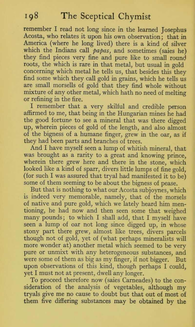 remember I read not long since in the learned Josephus Acosta, who relates it upon his own observation; that in America (where he long lived) there is a kind of silver which the Indians call papas, and sometimes (saies he) they find pieces very fine and pure like to small round roots, the which is rare in that metal, but usual in gold concerning which metal he tells us, that besides this they find some which they call gold in grains, which he tells us are small morsells of gold that they find whole without mixture of any other metal, which hath no need of melting or refining in the fire. I remember that a very skilful and credible person affirmed to me, that being in the Hungarian mines he had the good fortune to see a mineral that was there digged up, wherein pieces of gold of the length, and also almost of the bigness of a humane finger, grew in the oar, as if they had been parts and branches of trees. And I have myself seen a lump of whitish mineral, that was brought as a rarity to a great and knowing prince, wherein there grew here and there in the stone, which looked like a kind of sparr, divers little lumps of fine gold, (for such I was assured that tryal had manifested it to be) some of them seeming to be about the bigness of pease. But that is nothing to what our Acosta subjoynes, which is indeed very memorable, namely, that of the morsels of native and pure gold, which we lately heard him men- tioning, he had now and then seen some that weighed many pounds; to which I shall add, that I myself have seen a lump of oar not long since digged up, in whose stony part there grew, almost like trees, divers parcels though not of gold, yet of (what perhaps mineralists will more wonder at) another metal which seemed to be very pure or unmixt with any heterogeneous substances, and were some of them as big as my finger, if not bigger. But upon observations of this kind, though perhaps I could, yet I must not at present, dwell any longer. To proceed therefore now (saies Carneades) to the con- sideration of the analysis of vegetables, although my tryals give me no cause to doubt but that out of most of them five differing substances may be obtained by the