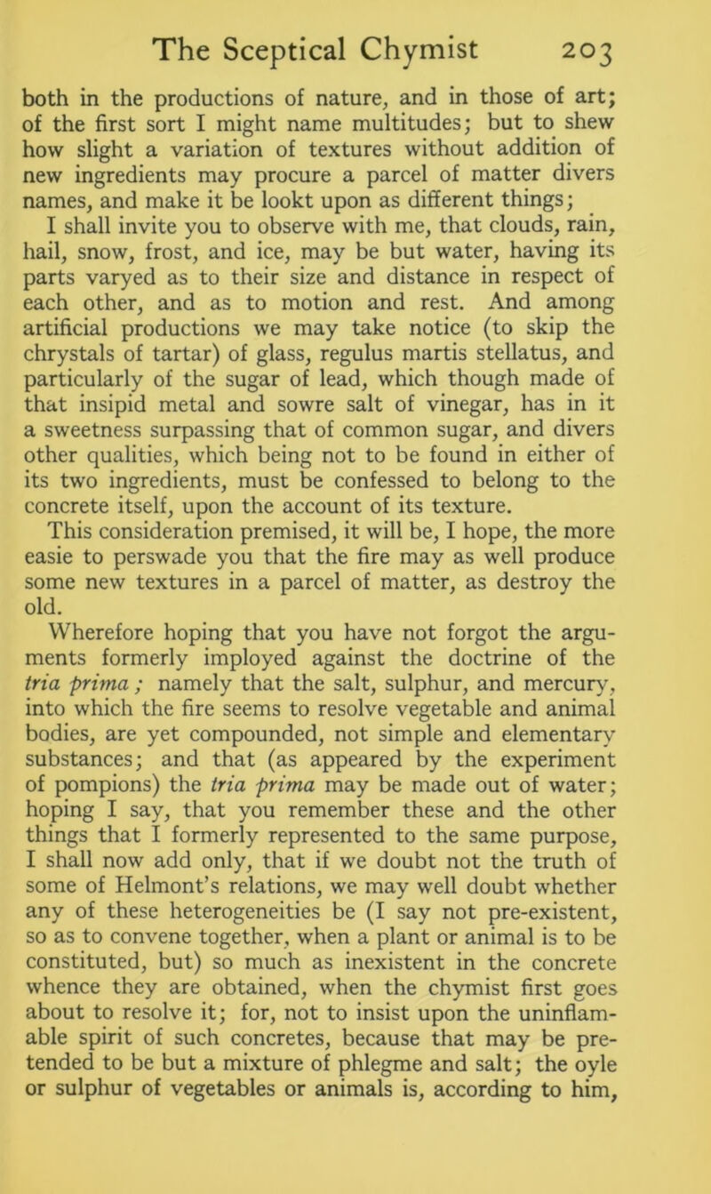 both in the productions of nature, and in those of art; of the first sort I might name multitudes; but to shew how slight a variation of textures without addition of new ingredients may procure a parcel of matter divers names, and make it be lookt upon as different things; I shall invite you to observe with me, that clouds, rain, hail, snow, frost, and ice, may be but water, having its parts varyed as to their size and distance in respect of each other, and as to motion and rest. And among artificial productions we may take notice (to skip the chrystals of tartar) of glass, regulus martis stellatus, and particularly of the sugar of lead, which though made of that insipid metal and sowre salt of vinegar, has in it a sweetness surpassing that of common sugar, and divers other qualities, which being not to be found in either of its two ingredients, must be confessed to belong to the concrete itself, upon the account of its texture. This consideration premised, it will be, I hope, the more easie to perswade you that the fire may as well produce some new textures in a parcel of matter, as destroy the old. Wherefore hoping that you have not forgot the argu- ments formerly imployed against the doctrine of the tria prima ; namely that the salt, sulphur, and mercury, into which the fire seems to resolve vegetable and animal bodies, are yet compounded, not simple and elementary substances; and that (as appeared by the experiment of pompions) the tria prima may be made out of water; hoping I say, that you remember these and the other things that I formerly represented to the same purpose, I shall now add only, that if we doubt not the truth of some of Helmont’s relations, we may well doubt whether any of these heterogeneities be (I say not pre-existent, so as to convene together, when a plant or animal is to be constituted, but) so much as inexistent in the concrete whence they are obtained, when the chymist first goes about to resolve it; for, not to insist upon the uninflam- able spirit of such concretes, because that may be pre- tended to be but a mixture of phlegme and salt; the oyle or sulphur of vegetables or animals is, according to him,