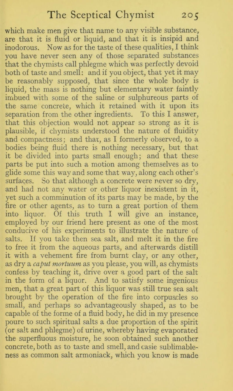 which make men give that name to any visible substance, are that it is fluid or liquid, and that it is insipid and inodorous. Now as for the taste of these qualities, I think you have never seen any of those separated substances that the chymists call phlegme which was perfectly devoid both of taste and smell: and if you object, that yet it may be reasonably supposed, that since the whole body is liquid, the mass is nothing but elementary water faintly imbued with some of the saline or sulphureous parts of the same concrete, which it retained with it upon its separation from the other ingredients. To this I answer, that this objection would not appear so strong as it is plausible, if chymists understood the nature of fluidity and compactness; and that, as I formerly observed, to a bodies being fluid there is nothing necessary, but that it be divided into parts small enough; and that these parts be put into such a motion among themselves as to glide some this way and some that way, along each other’s surfaces. So that although a concrete were never so dry, and had not any water or other liquor inexistent in it, yet such a comminution of its parts may be made, by the fire or other agents, as to turn a great portion of them into liquor. Of this truth I will give an instance, employed by our friend here present as one of the most conducive of his experiments to illustrate the nature of salts. If you take then sea salt, and melt it in the fire to free it from the aqueous parts, and afterwards distill it with a vehement fire from burnt clay, or any other, as dry a caput mortuum as you please, you will, as chymists confess by teaching it, drive over a good part of the salt in the form of a liquor. And to satisfy some ingenious men, that a great part of this liquor was still true sea salt brought by the operation of the fire into corpuscles so small, and perhaps so advantageously shaped, as to be capable of the forme of a fluid body, he did in my presence poure to such spiritual salts a due proportion of the spirit (or salt and phlegme) of urine, whereby having evaporated the superfluous moisture, he soon obtained such another concrete, both as to taste and smell, and casie sublimable- ness as common salt armoniack, which you know is made