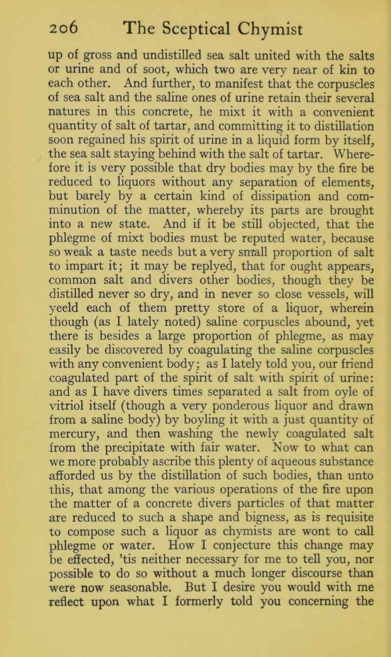 up of gross and undistilled sea salt united with the salts or urine and of soot, which two are very near of kin to each other. And further, to manifest that the corpuscles of sea salt and the saline ones of urine retain their several natures in this concrete, he mixt it with a convenient quantity of salt of tartar, and committing it to distillation soon regained his spirit of urine in a liquid form by itself, the sea salt staying behind with the salt of tartar. Where- fore it is very possible that dry bodies may by the fire be reduced to liquors without any separation of elements, but barely by a certain kind of dissipation and com- minution of the matter, whereby its parts are brought into a new state. And if it be still objected, that the phlegme of mixt bodies must be reputed water, because so weak a taste needs but a very small proportion of salt to impart it; it may be replyed, that for ought appears, common salt and divers other bodies, though they be distilled never so dry, and in never so close vessels, will yeeld each of them pretty store of a liquor, wherein though (as I lately noted) saline corpuscles abound, yet there is besides a large proportion of phlegme, as may easily be discovered by coagulating the saline corpuscles with any convenient body; as I lately told you, our friend coagulated part of the spirit of salt with spirit of urine: and as I have divers times separated a salt from oyle of vitriol itself (though a very ponderous liquor and drawn from a saline body) by boyling it with a just quantity of mercury, and then washing the newly coagulated salt from the precipitate with fair water. Now to what can we more probably ascribe this plenty of aqueous substance afforded us by the distillation of such bodies, than unto this, that among the various operations of the fire upon the matter of a concrete divers particles of that matter are reduced to such a shape and bigness, as is requisite to compose such a liquor as chymists are wont to call phlegme or water. How I conjecture this change may be effected, ’tis neither necessary for me to tell you, nor possible to do so without a much longer discourse than were now seasonable. But I desire you would with me reflect upon what I formerly told you concerning the