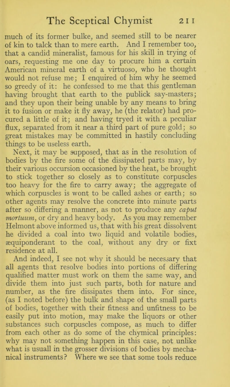 much of its former bulke, and seemed still to be nearer of kin to talck than to mere earth. And I remember too, that a candid mineralist, famous for his skill in trying of oars, requesting me one day to procure him a certain American mineral earth of a virtuoso, who he thought would not refuse me; I enquired of him why he seemed so greedy of it: he confessed to me that this gentleman having brought that earth to the publick say-masters; and they upon their being unable by any means to bring it to fusion or make it fly away, he (the relator) had pro- cured a little of it; and having tryed it with a peculiar flux, separated from it near a third part of pure gold; so great mistakes may be committed in hastily concluding things to be useless earth. Next, it may be supposed, that as in the resolution of bodies by the fire some of the dissipated parts may, by their various occursion occasioned by the heat, be brought to stick together so closely as to constitute corpuscles too heavy for the fire to carry away; the aggregate of which corpuscles is wont to be called ashes or earth; so other agents may resolve the concrete into minute parts after so differing a manner, as not to produce any caput mortuum, or dry and heavy body. As you may remember Helmont above informed us, that with his great dissolvent he divided a coal into two liquid and volatile bodies, sequiponderant to the coal, without any dry or fixt residence at all. And indeed, I see not why it should be necessary that all agents that resolve bodies into portions of differing qualified matter must work on them the same way, and divide them into just such parts, both for nature and number, as the fire dissipates them into. For since, (as I noted before) the bulk and shape of the small parts of bodies, together with their fitness and unfitness to be easily put into motion, may make the liquors or other substances such corpuscles compose, as much to differ from each other as do some of the chymical principles: why may not something happen in this case, not unlike what is usuall in the grosser divisions of bodies by mecha- nical instruments ? Where we see that some tools reduce