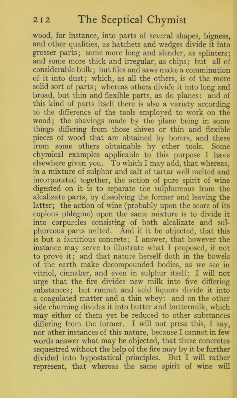 wood, for instance, into parts of several shapes, bigness, and other qualities, as hatchets and wedges divide it into grosser parts; some more long and slender, as splinters; and some more thick and irregular, as chips; but all of considerable bulk; but files and saws make a comminution of it into dust; which, as all the others, is of the more solid sort of parts; whereas others divide it into long and broad, but thin and flexible parts, as do planes: and of this kind of parts itself there is also a variety according to the difference of the tools employed to work on the wood; the shavings made by the plane being in some things differing from those shives or thin and flexible pieces of wood that are obtained by borers, and these from some others obtainable by other tools. Some chymical examples applicable to this purpose f have elsewhere given you. To which I may add, that whereas, in a mixture of sulphur and salt of tartar well melted and incorporated together, the action of pure spirit of wine digested on it is to separate the sulphureous from the alcalizate parts, by dissolving the former and leaving the latter- the action of wine (probably upon the score of its copious phlegme) upon the same mixture is to divide it into corpuscles consisting of both alcalizate and sul- phureous parts united. And if it be objected, that this is but a factitious concrete; I answer, that however the instance may serve to illustrate what I proposed, if not to prove it; and that nature herself doth in the bowels of the earth make decompounded bodies, as we see in vitriol, cinnaber, and even in sulphur itself; I will not urge that the fire divides new milk into five differing substances; but runnet and acid liquors divide it into a coagulated matter and a thin whey: and on the other side churning divides it into butter and buttermilk, which may either of them yet be reduced to other substances differing from the former. I will not press this, I say, nor other instances of this nature, because I cannot in few words answer what may be objected, that these concretes sequestred without the help of the fire may by it be further divided into hypostatical principles. But I will rather represent, that whereas the same spirit of wine will