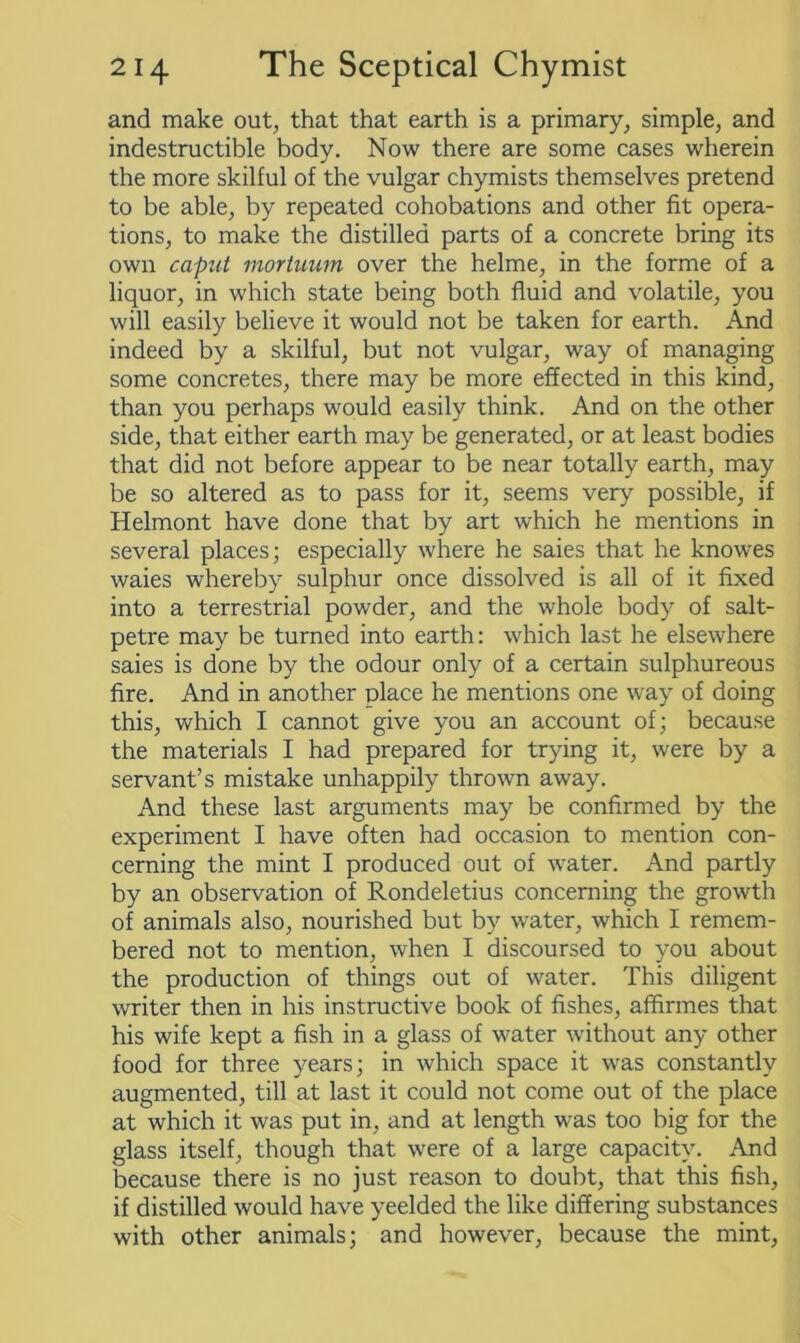 and make out, that that earth is a primary, simple, and indestructible body. Now there are some cases wherein the more skilful of the vulgar chymists themselves pretend to be able, by repeated cohobations and other fit opera- tions, to make the distilled parts of a concrete bring its own caput mortuum over the helme, in the forme of a liquor, in which state being both fluid and volatile, you will easily believe it would not be taken for earth. And indeed by a skilful, but not vulgar, way of managing some concretes, there may be more effected in this kind, than you perhaps would easily think. And on the other side, that either earth may be generated, or at least bodies that did not before appear to be near totally earth, may be so altered as to pass for it, seems very possible, if Helmont have done that by art which he mentions in several places; especially where he saies that he knowes waies whereby sulphur once dissolved is all of it fixed into a terrestrial powder, and the whole body of salt- petre may be turned into earth: which last he elsewhere saies is done by the odour only of a certain sulphureous fire. And in another place he mentions one way of doing this, which I cannot give you an account of; because the materials I had prepared for trying it, were by a servant’s mistake unhappily thrown away. And these last arguments may be confirmed by the experiment I have often had occasion to mention con- cerning the mint I produced out of water. And partly by an observation of Rondeletius concerning the growth of animals also, nourished but by water, which I remem- bered not to mention, when I discoursed to you about the production of things out of water. This diligent writer then in his instructive book of fishes, affirmes that his wife kept a fish in a glass of water without any other food for three years; in which space it was constantly augmented, till at last it could not come out of the place at which it was put in, and at length was too big for the glass itself, though that were of a large capacity. And because there is no just reason to doubt, that this fish, if distilled would have yeelded the like differing substances with other animals; and however, because the mint,