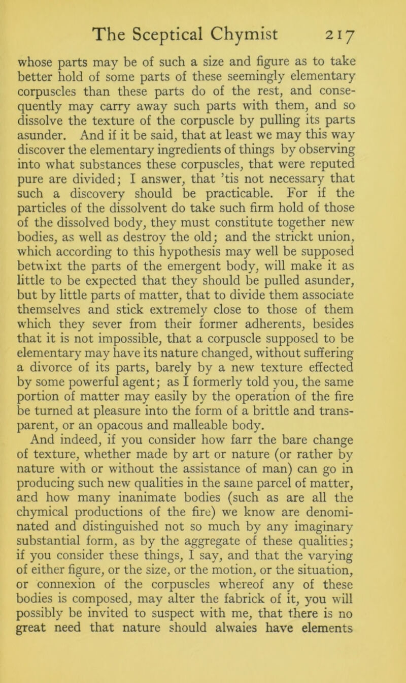 whose parts may be of such a size and figure as to take better hold of some parts of these seemingly elementary corpuscles than these parts do of the rest, and conse- quently may carry away such parts with them, and so dissolve the texture of the corpuscle by pulling its parts asunder. And if it be said, that at least we may this way discover the elementary ingredients of things by observing into what substances these corpuscles, that were reputed pure are divided; I answer, that ’tis not necessary that such a discovery should be practicable. For if the particles of the dissolvent do take such firm hold of those of the dissolved body, they must constitute together new bodies, as well as destroy the old; and the strickt union, which according to this hypothesis may well be supposed betw ixt the parts of the emergent body, will make it as little to be expected that they should be pulled asunder, but by little parts of matter, that to divide them associate themselves and stick extremely close to those of them w'hich they sever from their former adherents, besides that it is not impossible, that a corpuscle supposed to be elementary may have its nature changed, without suffering a divorce of its parts, barely by a new texture effected by some powerful agent; as I formerly told you, the same portion of matter may easily by the operation of the fire be turned at pleasure into the form of a brittle and trans- parent, or an opacous and malleable body. And indeed, if you consider how farr the bare change of texture, whether made by art or nature (or rather by nature w'ith or without the assistance of man) can go in producing such new qualities in the same parcel of matter, and how many inanimate bodies (such as are all the chymical productions of the fire) we know are denomi- nated and distinguished not so much by any imaginary substantial form, as by the aggregate of these qualities; if you consider these things, I say, and that the varying of either figure, or the size, or the motion, or the situation, or connexion of the corpuscles whereof any of these bodies is composed, may alter the fabrick of it, you will possibly be invited to suspect with me, that there is no great need that nature should alwaies have elements