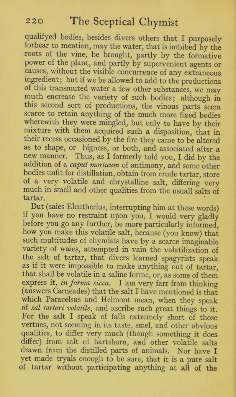 qualifyed bodies, besides divers others that I purposely forbear to mention, may the water, that is imbibed by the roots of the vine, be brought, partly by the formative power of the plant, and partly by supervenient agents or causes, without the visible concurrence of any extraneous ingredient; but if we be allowed to add to the productions of this transmuted water a few other substances, we may much encrease the variety of such bodies; although in this second sort of productions, the vinous parts seem scarce to retain anything of the much more fixed bodies wherewith they were mingled, but only to have by their mixture with them acquired such a disposition, that in their recess occasioned by the fire they came to be altered as to shape, or bigness, or both, and associated after a new manner. Thus, as I formerly told you, I did by the addition of a caput mortuum of antimony, and some other bodies unfit for distillation, obtain from crude tartar, store of a very volatile and chrystalline salt, differing very much in smell and other qualities from the usuall salts of tartar. But (saies Eleutherius, interrupting him at these words) if you have no restraint upon you, I would very gladly before you go any further, be more particularly informed, how you make this volatile salt, because (you know) that such multitudes of chymists have by a scarce imaginable variety of waies, attempted in vain the volatilization of the salt of tartar, that divers learned spagyrists speak as if it were impossible to make anything out of tartar, that shall be volatile in a saline forme, or, as some of them express it, in jorma sicca. I am very farr from thinking (answers Carneades) that the salt I have mentioned is that which Paracelsus and Helmont mean, when they speak of sal iartari volatile, and ascribe such great things to it. For the salt I speak of falls extremely short of those vertues, not seeming in its taste, smel, and other obvious qualities, to differ very much (though something it does differ) from salt of hartshorn, and other volatile salts drawn from the distilled parts of animals. Nor have I yet made tryals enough to be sure, that it is a pure salt of tartar without participating anything at all of the