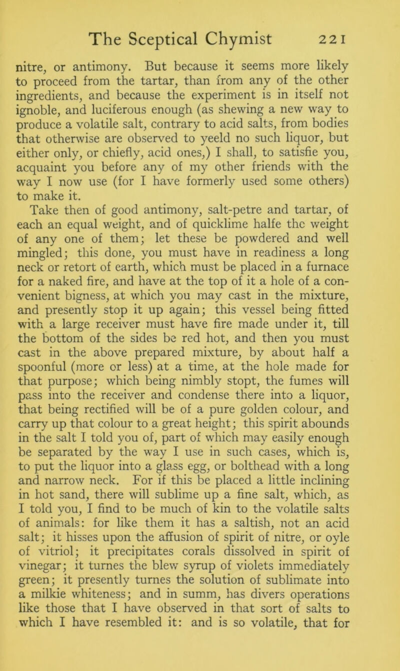 nitre, or antimony. But because it seems more likely to proceed from the tartar, than from any of the other ingredients, and because the experiment is in itself not ignoble, and luciferous enough (as shewing a new way to produce a volatile salt, contrary to acid salts, from bodies that otherwise are observed to yeeld no such liquor, but either only, or chiefly, acid ones,) I shall, to satisfie you, acquaint you before any of my other friends with the way I now use (for I have formerly used some others) to make it. Take then of good antimony, salt-petre and tartar, of each an equal weight, and of quicklime halfe the weight of any one of them; let these be powdered and well mingled; this done, you must have in readiness a long neck or retort of earth, which must be placed in a furnace for a naked fire, and have at the top of it a hole of a con- venient bigness, at which you may cast in the mixture, and presently stop it up again; this vessel being fitted with a large receiver must have fire made under it, till the bottom of the sides be red hot, and then you must cast in the above prepared mixture, by about half a spoonful (more or less) at a time, at the hole made for that purpose; which being nimbly stopt, the fumes will pass into the receiver and condense there into a liquor, that being rectified will be of a pure golden colour, and carry up that colour to a great height; this spirit abounds in the salt I told you of, part of which may easily enough be separated by the way I use in such cases, which is, to put the liquor into a glass egg, or bolthead with a long and narrow neck. For if this be placed a little inclining in hot sand, there will sublime up a fine salt, which, as I told you, I find to be much of kin to the volatile salts of animals: for like them it has a saltish, not an acid salt; it hisses upon the affusion of spirit of nitre, or oyle of vitriol; it precipitates corals dissolved in spirit of vinegar; it turnes the blew syrup of violets immediately green; it presently turnes the solution of sublimate into a milkie whiteness; and in summ, has divers operations like those that I have observed in that sort of salts to which I have resembled it: and is so volatile, that for