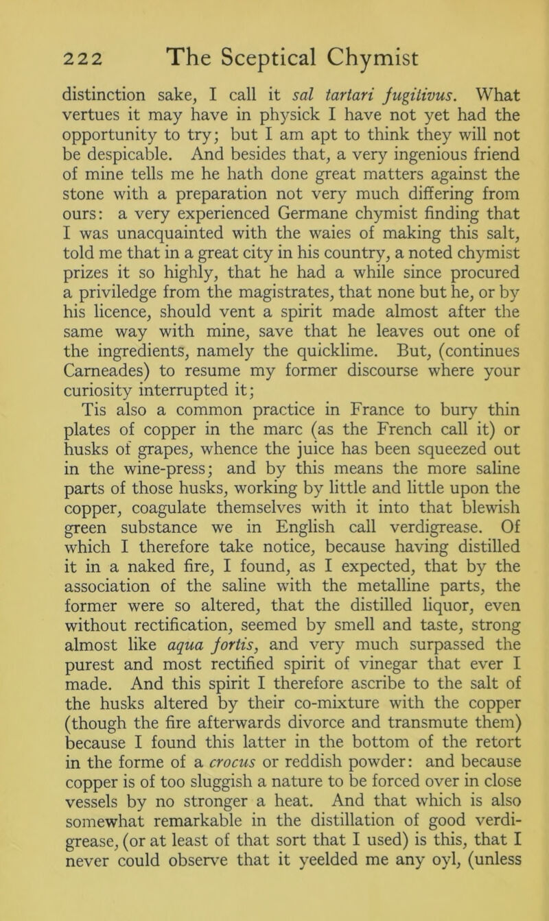 distinction sake, I call it sal tartari jugitivus. What vertues it may have in physick I have not yet had the opportunity to try; but I am apt to think they will not be despicable. And besides that, a very ingenious friend of mine tells me he hath done great matters against the stone with a preparation not very much differing from ours: a very experienced Germane chymist finding that I was unacquainted with the waies of making this salt, told me that in a great city in his country, a noted chymist prizes it so highly, that he had a while since procured a priviledge from the magistrates, that none but he, or by his licence, should vent a spirit made almost after the same way with mine, save that he leaves out one of the ingredients, namely the quicklime. But, (continues Carneades) to resume my former discourse where your curiosity interrupted it; Tis also a common practice in France to bury thin plates of copper in the marc (as the French call it) or husks of grapes, whence the juice has been squeezed out in the wine-press; and by this means the more saline parts of those husks, working by little and little upon the copper, coagulate themselves with it into that blewish green substance we in English call verdigrease. Of which I therefore take notice, because having distilled it in a naked fire, I found, as I expected, that by the association of the saline with the metalline parts, the former were so altered, that the distilled liquor, even without rectification, seemed by smell and taste, strong almost like aqua jortis, and very much surpassed the purest and most rectified spirit of vinegar that ever I made. And this spirit I therefore ascribe to the salt of the husks altered by their co-mixture with the copper (though the fire afterwards divorce and transmute them) because I found this latter in the bottom of the retort in the forme of a crocus or reddish powder: and because copper is of too sluggish a nature to be forced over in close vessels by no stronger a heat. And that which is also somewhat remarkable in the distillation of good verdi- grease, (or at least of that sort that I used) is this, that I never could observe that it yeelded me any oyl, (unless