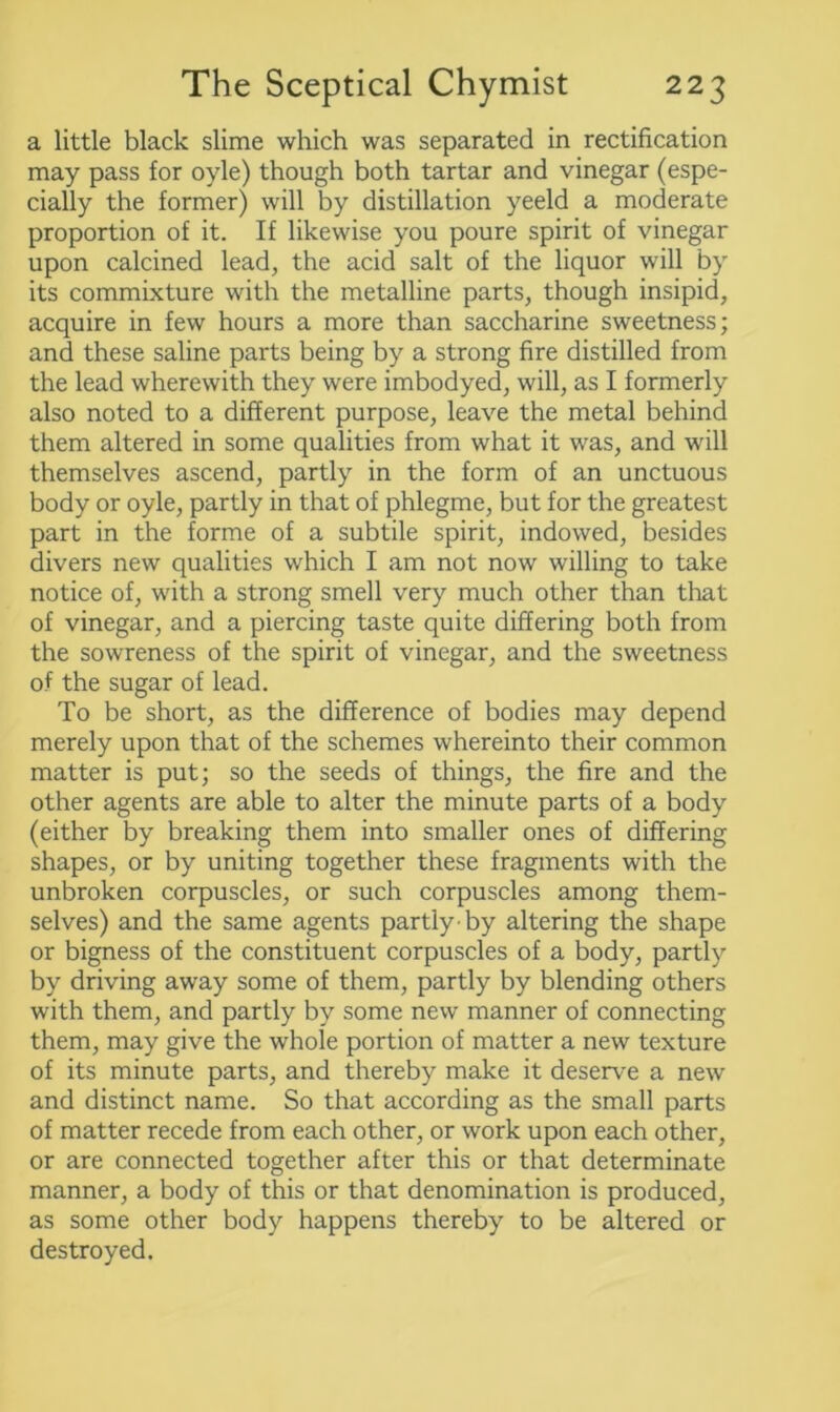 a little black slime which was separated in rectification may pass for oyle) though both tartar and vinegar (espe- cially the former) will by distillation yeeld a moderate proportion of it. If likewise you poure spirit of vinegar upon calcined lead, the acid salt of the liquor will by its commixture with the metalline parts, though insipid, acquire in few hours a more than saccharine sweetness; and these saline parts being by a strong fire distilled from the lead wherewith they were imbodyed, will, as I formerly also noted to a different purpose, leave the metal behind them altered in some qualities from what it was, and will themselves ascend, partly in the form of an unctuous body or oyle, partly in that of phlegme, but for the greatest part in the forme of a subtile spirit, indowed, besides divers new qualities which I am not now willing to take notice of, with a strong smell very much other than that of vinegar, and a piercing taste quite differing both from the sowreness of the spirit of vinegar, and the sweetness of the sugar of lead. To be short, as the difference of bodies may depend merely upon that of the schemes whereinto their common matter is put; so the seeds of things, the fire and the other agents are able to alter the minute parts of a body (either by breaking them into smaller ones of differing shapes, or by uniting together these fragments with the unbroken corpuscles, or such corpuscles among them- selves) and the same agents partly-by altering the shape or bigness of the constituent corpuscles of a body, partly by driving away some of them, partly by blending others with them, and partly by some new manner of connecting them, may give the whole portion of matter a new texture of its minute parts, and thereby make it deserve a new and distinct name. So that according as the small parts of matter recede from each other, or work upon each other, or are connected together after this or that determinate manner, a body of this or that denomination is produced, as some other body happens thereby to be altered or destroyed.