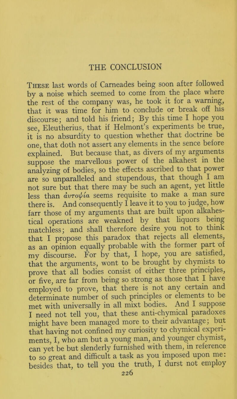 THE CONCLUSION These last words of Carneades being soon after followed by a noise which seemed to come from the place where the rest of the company was, he took it for a warning, that it was time for him to conclude or break off his discourse; and told his friend; By this time I hope you see, Eleutherius, that if Helmont’s experiments be true, it is no absurdity to question whether that doctrine be one, that doth not assert any elements in the sence before explained. But because that, as divers of my arguments suppose the marvellous power of the alkahest in the analyzing of bodies, so the effects ascribed to that power are so unparalleled and stupendous, that though I am not sure but that there may be such an agent, yet little less than dvroxpia seems requisite to make a man sure there is. And consequently I leave it to you to judge, how farr those of my arguments that are built upon alkahes- tical operations are weakned by that liquors being matchless; and shall therefore desire you not to think that I propose this paradox that rejects all elements, as an opinion equally probable with the former part of my discourse. For by that, I hope, you are satisfied, that the arguments, wont to be brought by chymists to prove that all bodies consist of either three principles, or five, are far from being so strong as those that I have employed to prove, that there is not any certain and determinate number of such principles or elements to be met with universally in all mixt bodies. And I suppose I need not tell you, that these anti-chymical paradoxes might have been managed more to their advantage; but that having not confined my curiosity to chymical experi- ments, I, who am but a young man, and younger chymist, can yet be but slenderly furnished with them, in reference to so great and difficult a task as you imposed upon me. besides that, to tell you the truth, I durst not employ