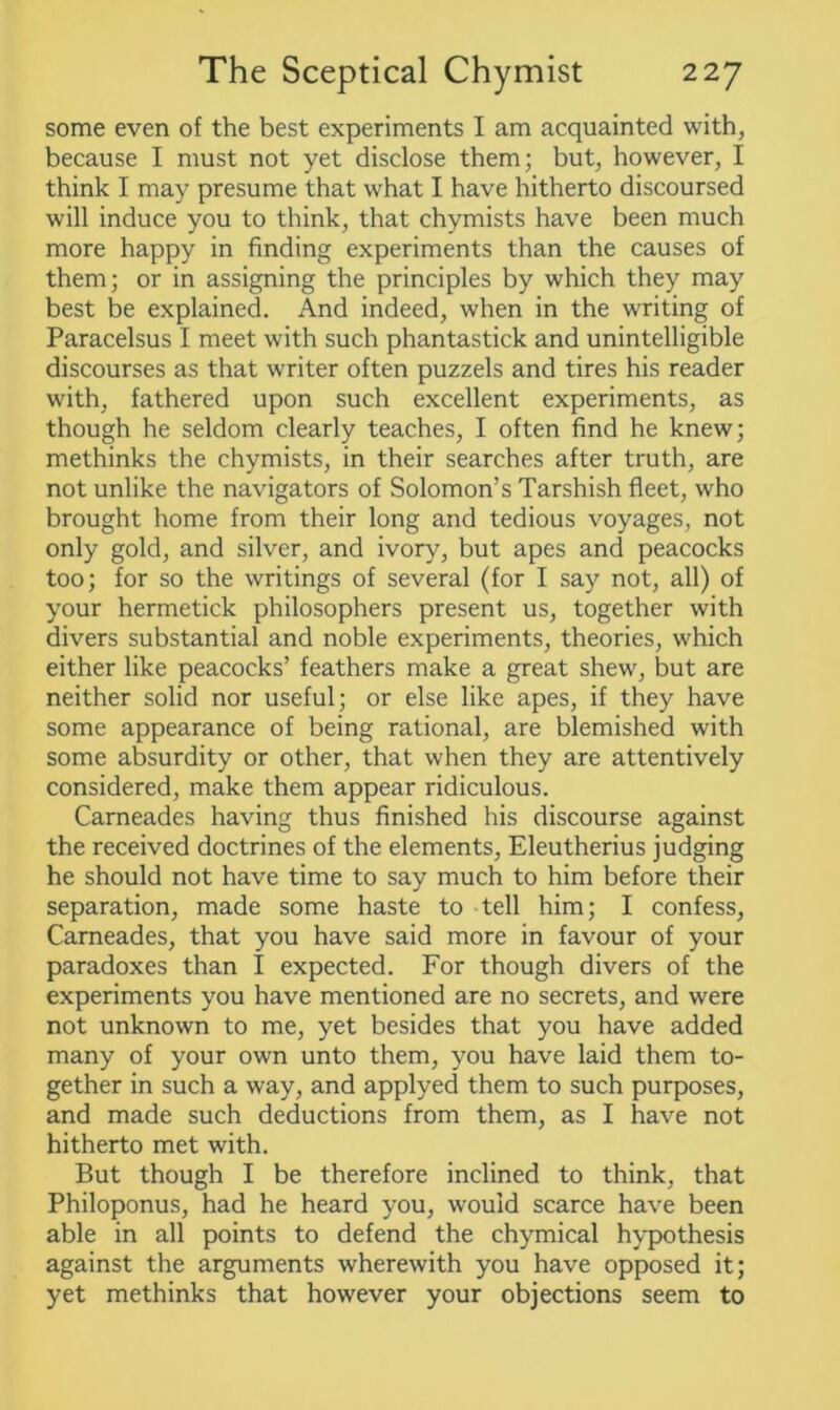some even of the best experiments I am acquainted with, because I must not yet disclose them; but, however, I think I may presume that what I have hitherto discoursed will induce you to think, that chymists have been much more happy in finding experiments than the causes of them; or in assigning the principles by which they may best be explained. And indeed, when in the writing of Paracelsus I meet with such phantastick and unintelligible discourses as that writer often puzzels and tires his reader with, fathered upon such excellent experiments, as though he seldom clearly teaches, I often find he knew; methinks the chymists, in their searches after truth, are not unlike the navigators of Solomon’s Tarshish fleet, who brought home from their long and tedious voyages, not only gold, and silver, and ivory, but apes and peacocks too; for so the writings of several (for I say not, all) of your hermetick philosophers present us, together with divers substantial and noble experiments, theories, which either like peacocks’ feathers make a great shew, but are neither solid nor useful; or else like apes, if they have some appearance of being rational, are blemished with some absurdity or other, that when they are attentively considered, make them appear ridiculous. Cameades having thus finished his discourse against the received doctrines of the elements, Eleutherius judging he should not have time to say much to him before their separation, made some haste to tell him; I confess, Cameades, that you have said more in favour of your paradoxes than I expected. For though divers of the experiments you have mentioned are no secrets, and were not unknown to me, yet besides that you have added many of your own unto them, you have laid them to- gether in such a way, and applyed them to such purposes, and made such deductions from them, as I have not hitherto met with. But though I be therefore inclined to think, that Philoponus, had he heard you, would scarce have been able in all points to defend the chymical hypothesis against the arguments wherewith you have opposed it; yet methinks that however your objections seem to