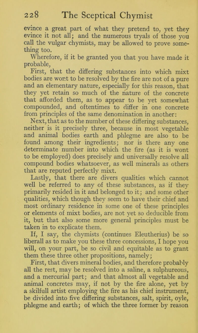 evince a great part of what they pretend to, yet they evince it not all; and the numerous tryals of those you call the vulgar chymists, may be allowed to prove some- thing too. Wherefore, if it be granted you that you have made it probable, First, that the differing substances into which mixt bodies are wont to be resolved by the fire are not of a pure and an elementary nature, especially for this reason, that they yet retain so much of the nature of the concrete that afforded them, as to appear to be yet somewhat compounded, and oftentimes to differ in one concrete from principles of the same denomination in another: Next, that as to the number of these differing substances, neither is it precisely three, because in most vegetable and animal bodies earth and phlegme are also to be found among their ingredients; nor is there any one determinate number into which the fire (as it is wont to be employed) does precisely and universally resolve all compound bodies whatsoever, as well minerals as others that are reputed perfectly mixt. Lastly, that there are divers qualities which cannot well be referred to any of these substances, as if they primarily resided in it and belonged to it; and some other qualities, which though they seem to have their chief and most ordinary residence in some one of these principles or elements of mixt bodies, are not yet so deducible from it, but that also some more general principles must be taken in to explicate them. If, I say, the chymists (continues Eleutherius) be so liberall as to make you these three concessions, I hope you will, on your part, be so civil and equitable as to grant them these three other propositions, namely; First, that divers mineral bodies, and therefore probably all the rest, may be resolved into a saline, a sulphureous, and a mercurial part; and that almost all vegetable and animal concretes may, if not by the fire alone, yet by a skilfull artist employing the fire as his chief instrument, be divided into five differing substances, salt, spirit, oyle, phlegme and earth; of which the three former by reason
