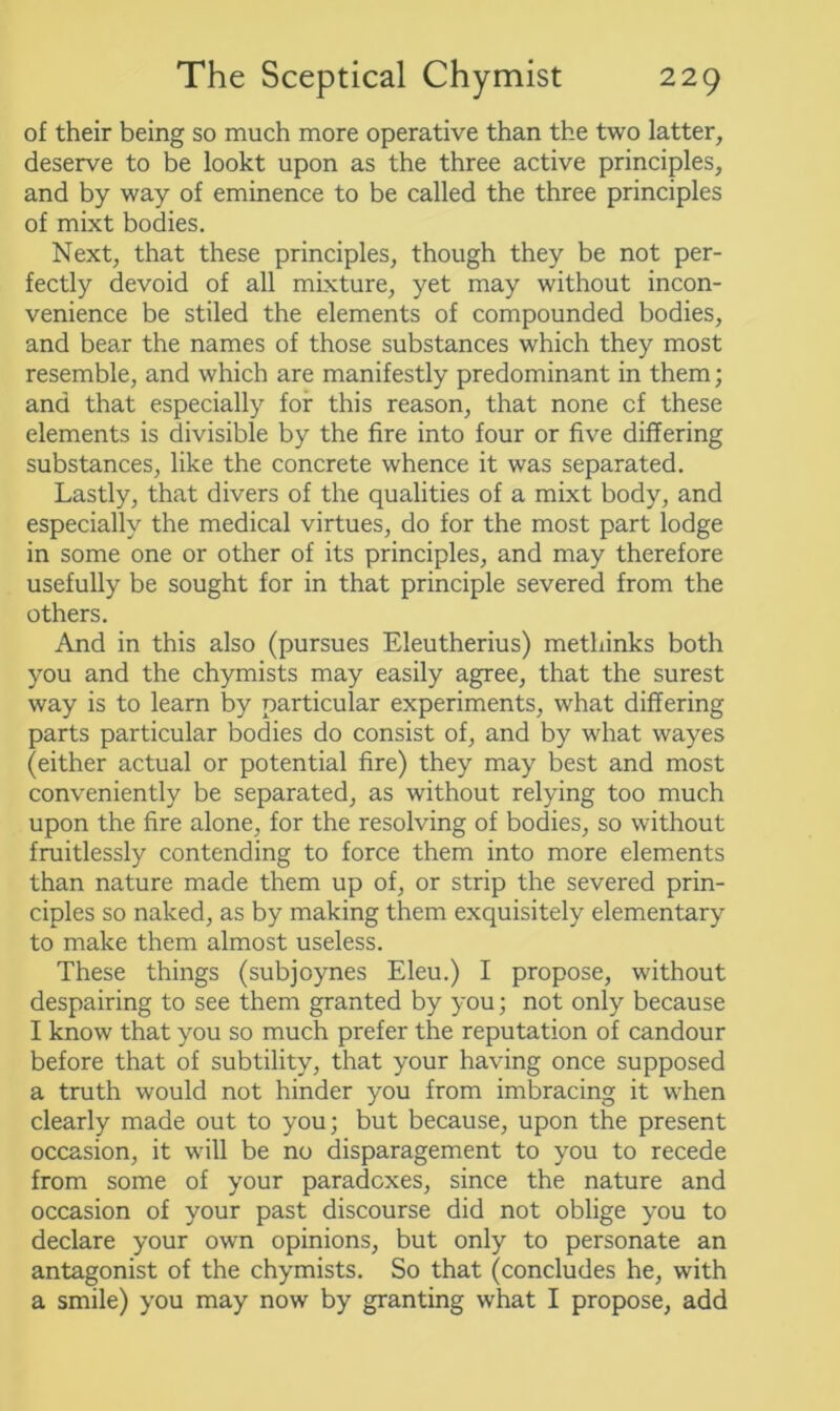 of their being so much more operative than the two latter, deserve to be lookt upon as the three active principles, and by way of eminence to be called the three principles of mixt bodies. Next, that these principles, though they be not per- fectly devoid of all mixture, yet may without incon- venience be stiled the elements of compounded bodies, and bear the names of those substances which they most resemble, and which are manifestly predominant in them; and that especially for this reason, that none cf these elements is divisible by the fire into four or five differing substances, like the concrete whence it was separated. Lastly, that divers of the qualities of a mixt body, and especially the medical virtues, do for the most part lodge in some one or other of its principles, and may therefore usefully be sought for in that principle severed from the others. And in this also (pursues Eleutherius) methinks both you and the chymists may easily agree, that the surest way is to learn by particular experiments, what differing parts particular bodies do consist of, and by what wayes (either actual or potential fire) they may best and most conveniently be separated, as without relying too much upon the fire alone, for the resolving of bodies, so without fruitlessly contending to force them into more elements than nature made them up of, or strip the severed prin- ciples so naked, as by making them exquisitely elementary to make them almost useless. These things (subjoynes Eleu.) I propose, without despairing to see them granted by you; not only because I know that you so much prefer the reputation of candour before that of subtility, that your having once supposed a truth would not hinder you from imbracing it when clearly made out to you; but because, upon the present occasion, it will be no disparagement to you to recede from some of your paradoxes, since the nature and occasion of your past discourse did not oblige you to declare your own opinions, but only to personate an antagonist of the chymists. So that (concludes he, with a smile) you may now by granting what I propose, add