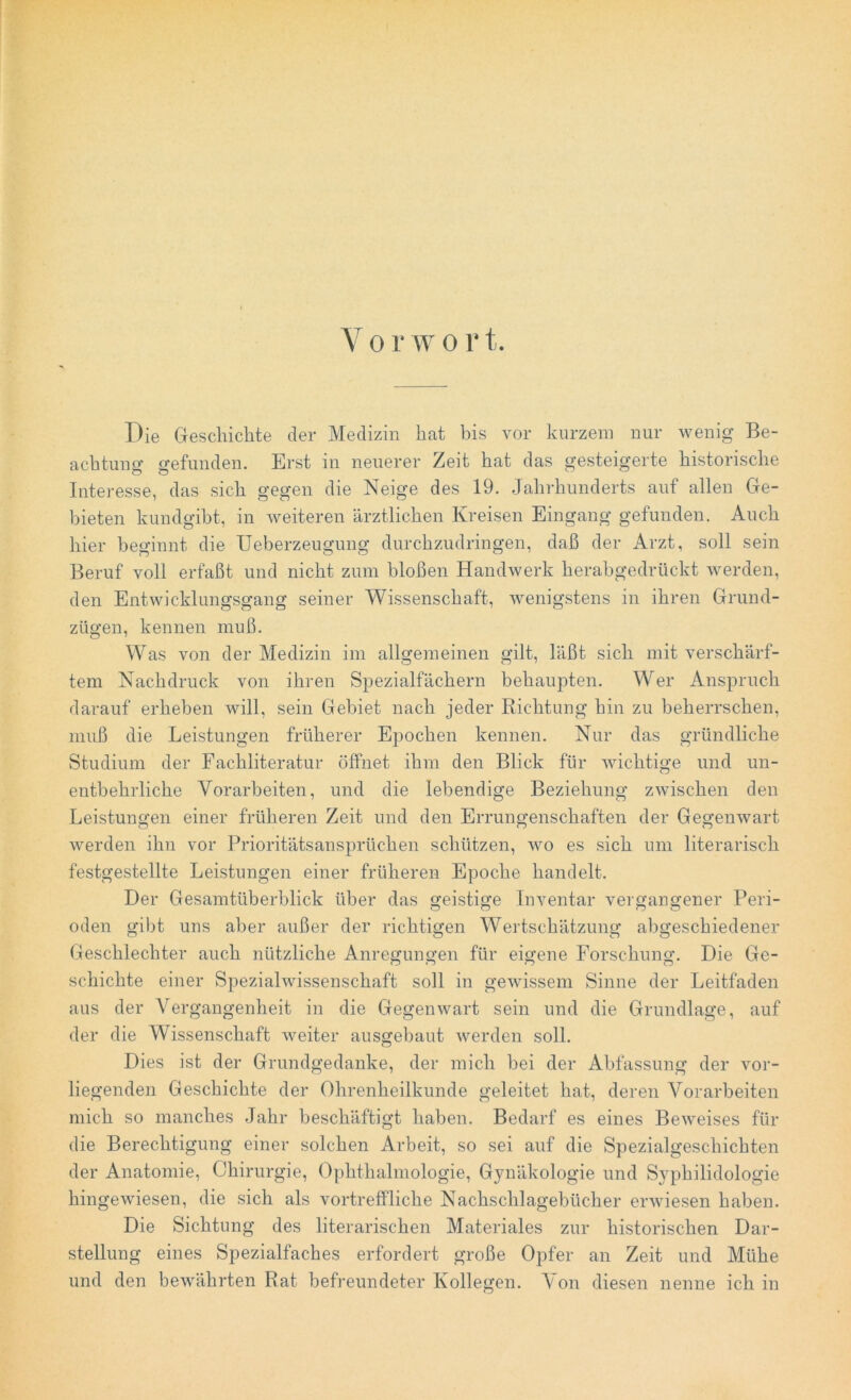 Die Geschichte der Medizin hat bis vor kurzem nur wenig Be- achtung gefunden. Erst in neuerer Zeit hat das gesteigerte historische Interesse, das sich gegen die Neige des 19. Jahrhunderts auf allen Ge- bieten kundgibt, in weiteren ärztlichen Kreisen Eingang gefunden. Auch hier beginnt die Ueberzeugung durchzudringen, daß der Arzt, soll sein Beruf voll erfaßt und nicht zum bloßen Handwerk herabgedrückt werden, den Entwicklungsgang seiner Wissenschaft, wenigstens in ihren Grund- zügen, kennen muß. Was von der Medizin im allgemeinen gilt, läßt sich mit verschärf- tem Nachdruck von ihren Spezialfächern behaupten. Wer Anspruch darauf erheben will, sein Gebiet nach jeder Richtung hin zu beherrschen, muß die Leistungen früherer Epochen kennen. Nur das gründliche Studium der Fachliteratur öffnet ihm den Blick für wichtige und un- entbehrliche Vorarbeiten, und die lebendige Beziehung zwischen den Leistungen einer früheren Zeit und den Errungenschaften der Gegenwart werden ihn vor Prioritätsansprüchen schützen, wo es sich um literarisch festgestellte Leistungen einer früheren Epoche handelt. Der Gesamtüberblick über das geistige Inventar vergangener Peri- oden gibt uns aber außer der richtigen Wertschätzung abgeschiedener Geschlechter auch nützliche Anregungen für eigene Forschung. Die Ge- schichte einer Spezialwissenschaft soll in gewissem Sinne der Leitfaden aus der Vergangenheit in die Gegenwart sein und die Grundlage, auf der die Wissenschaft weiter ausgebaut werden soll. Dies ist der Grundgedanke, der mich bei der Abfassung der vor- liegenden Geschichte der Ohrenheilkunde geleitet hat, deren Vorarbeiten mich so manches Jahr beschäftigt haben. Bedarf es eines Beweises für die Berechtigung einer solchen Arbeit, so sei auf die Spezialgeschichten der Anatomie, Chirurgie, Ophthalmologie, Gynäkologie und Syphilidologie hingewiesen, die sich als vortreffliche Nachschlagebücher erwiesen haben. Die Sichtung des literarischen Materiales zur historischen Dar- stellung eines Spezialfaches erfordert große Opfer an Zeit und Mühe und den bewährten Rat befreundeter Kollegen. Von diesen nenne ich in