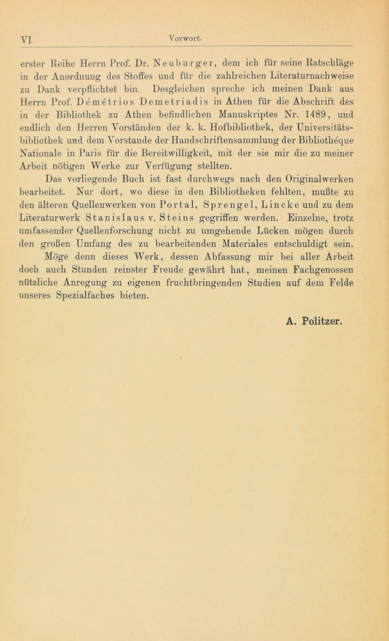 erster Reihe Herrn Prof. Dr. Neuburger, dem ich für seine Ratschläge in der Anordnung des Stoffes und für die zahlreichen Literaturnachweise zu Dank verpflichtet bin. Desgleichen spreche ich meinen Dank aus Herrn Prof. De me tr io s Demetriadis in Athen für die Abschrift des in der Bibliothek zu Athen befindlichen Manuskriptes Nr. 1489, und endlich den Herren Vorständen der k. k. Hofbibliothek, der Universitäts- bibliothek und dem Vorstande der Handschriftensammlung der Bibliotheque Nationale in Paris für die Bereitwilligkeit, mit der sie mir die zu meiner Arbeit nötigen Werke zur Verfügung stellten. Das vorliegende Buch ist fast durchwegs nach den Originalwerken bearbeitet. Nur dort, wo diese in den Bibliotheken fehlten, mußte zu den älteren Quellenwerken von Portal, Sprengel, Lincke und zu dem Literaturwerk Stanislaus v. Steins gegriffen werden. Einzelne, trotz umfassender Quellenforschung nicht zu umgehende Lücken mögen durch den großen Umfang des zu bearbeitenden Materiales entschuldigt sein. Möge denn dieses Werk, dessen Abfassung mir bei aller Arbeit doch auch Stunden reinster Freude gewährt hat, meinen Fachgenossen nützliche Anregung zu eigenen fruchtbringenden Studien auf dem Felde unseres Spezialfaches bieten. A. Politzer.