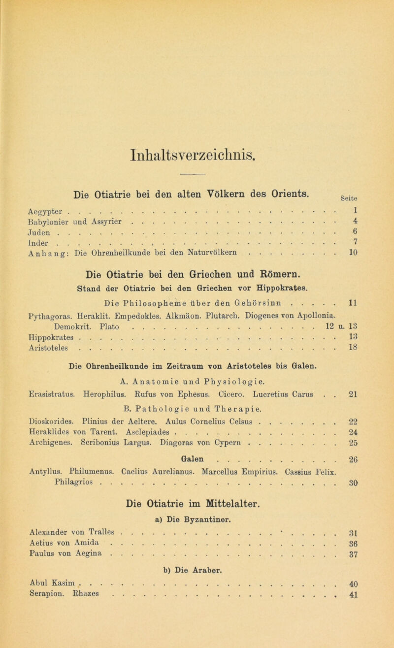 Inhaltsverzeichnis. Die Otiatrie bei den alten Völkern des Orients. geite Aegypter 1 Babylonier und Assyrier 4 Juden 6 Inder > 7 Anhang: Die Ohrenheilkunde bei den Naturvölkern 10 Die Otiatrie bei den Griechen und Römern. Stand der Otiatrie bei den Griechen vor Hippokrates. Die Philosopheme über den Gehörsinn 11 Pythagoras. Heraklit. Empedokles. Alkmäon. Plutarch. Diogenes von Apollonia. Demokrit. Plato 12 u. 13 Hippokrates 13 Aristoteles 18 Die Ohrenheilkunde im Zeitraum von Aristoteles bis Galen. A. Anatomie und Physiologie. Erasistratus. Herophilus. Rufus von Ephesus. Cicero. Lucretius Carus . . 21 B. Pathologie und Therapie. Dioskorides. Plinius der Aeltere. Aulus Cornelius Celsus 22 Heraklides von Tarent. Asclepiades 24 Archigenes. Scribonius Largus. Diagoras von Cypern 25 Galen 26 Antyllus. Philumenus. Caelius Aurelianus. Marcellus Empirius. Cassius Felix. Philagrios 30 Die Otiatrie im Mittelalter. a) Die Byzantiner. Alexander von Tralles • 31 Aetius von Amida 36 Paulus von Aegina 37 b) Die Araber. Abul Kasim 40 Serapion. Rhazes 41