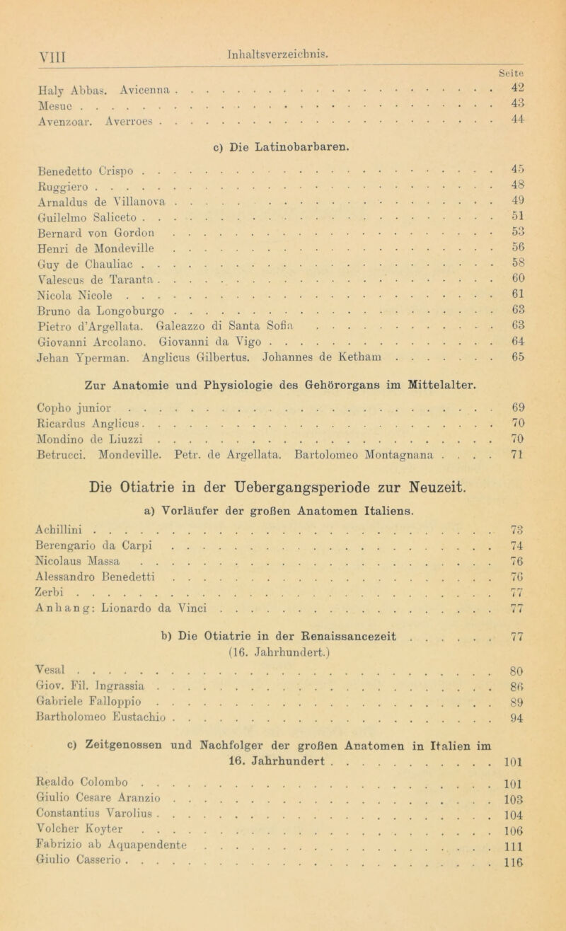 Haly Abbas. Avicenna . Mesuc Avenzoar. Averroes . . Seite 42 43 44 c) Die Latinobarbaren. Benedetto Crispo 45 Ruggiero 48 Arnaldus de Yillanova 49 Guilelmo Saliceto 51 Bernard von Gordon 53 Henri de Mondeville 56 Guy de Chauliac 58 Valescus de Taranta 60 Nicola Nicole 61 Bruno da Longoburgo 63 Pietro d’Argellata. Galeazzo di Santa Sofia 63 Giovanni Arcolano. Giovanni da Vigo 64 Jehan Yperman. Anglicus Gilbertus. Johannes de Ketham 65 Zur Anatomie und Physiologie des Gehörorgans im Mittelalter. Copho junior 69 Ricardus Anglicus 70 Mondino de Liuzzi 70 Betrucci. Mondeville. Petr, de Argellata. Bartolomeo Montagnana .... 71 Die Otiatrie in der Uebergangsperiode zur Neuzeit. a) Vorläufer der großen Anatomen Italiens. Achillini Berengario da Carpi Nicolaus Massa Alessandro Benedetti Zerbi Anhang: Lionardo da Vinci 74 76 76 r— r? i i r» r— i i b) Die Otiatrie in der Renaissancezeit 77 (16. Jahrhundert.) Vesal 80 Giov. Fil. Ingrassia 86 Gabriele Falloppio 89 Bartholomeo Eustachio 94 c) Zeitgenossen und Nachfolger der großen Anatomen in Italien im 16. Jahrhundert 101 Realdo Colombo 101 Giulio Cesare Aranzio 103 Constantius Varolius 104 Volcher Ivoyter 106 Fabrizio ab Aquapendente 111 Giulio Casserio