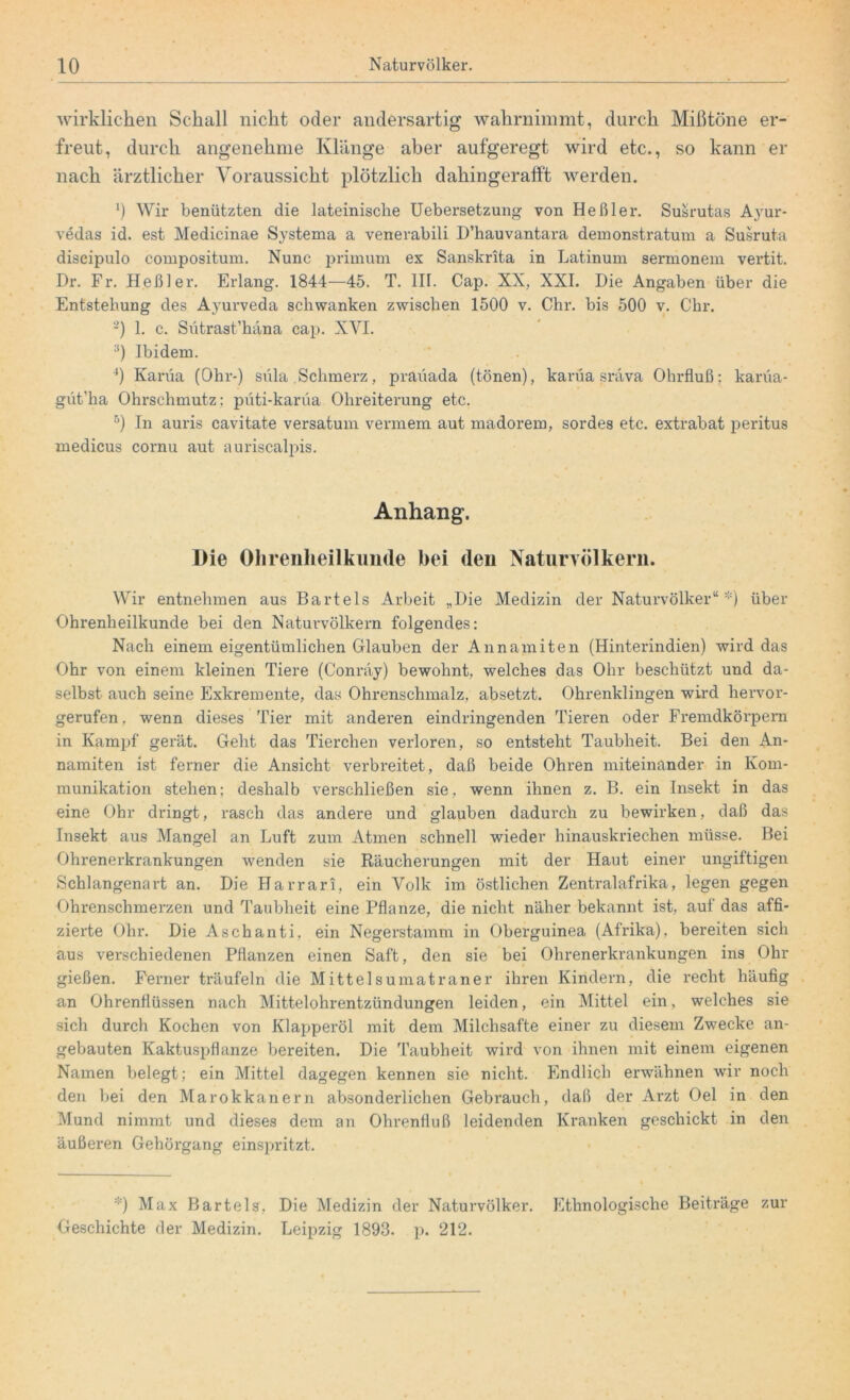 wirklichen Schall nicht oder andersartig wahrnimmt, durch Mißtöne er- freut, durch angenehme Klänge aber aufgeregt wird etc., so kann er nach ärztlicher Voraussicht plötzlich dahingeratft werden. *) Wir benützten die lateinische Uebersetzung von Heßler. Susrutas Ayur- vedas id. est Medicinae Systema a venerabili D’hauvantara demonstratum a Susruta discipulo compositum. Nunc primum ex Sanskrita in Latinum sermonem vertit. Dr. Fr. Heßler. Erlang. 1844—45. T. III. Cap. XX, XXI. Die Angaben über die Entstehung des Ayurveda schwanken zwischen 1500 v. Chr. bis 500 v. Chr. 2) 1. c. Sütrast’häna cap. XVI. 3) Ibidem. 4) Karüa (Ohr-) süla .Schmerz, praüada (tönen), karüa sräva Ohrfluß; karüa- güt’ha Ohrschmutz; püti-karüa Ohreiterung etc. 5) In auris cavitate versatum vennem aut madorem, sordes etc. extrabat peritus medicus cornu aut auriscalpis. Anhang. Die Ohrenheilkunde hei den Naturvölkern. Wir entnehmen aus Bartels Arbeit „Die Medizin der Naturvölker“*) über Ohrenheilkunde bei den Naturvölkern folgendes: Nach einem eigentümlichen Glauben der Annamiten (Hinterindien) wird das Ohr von einem kleinen Tiere (Conräy) bewohnt, welches das Ohr beschützt und da- selbst auch seine Exkremente, das Ohrenschmalz, absetzt. Ohrenklingen wird hervor- gerufen, wenn dieses Tier mit anderen eindringenden Tieren oder Fremdkörpern in Kampf gerät. Geht das Tierchen verloren, so entsteht Taubheit. Bei den An- namiten ist ferner die Ansicht verbreitet, daß beide Ohren miteinander in Kom- munikation stehen; deshalb verschließen sie, wenn ihnen z. B. ein Insekt in das eine Ohr dringt, rasch das andere und glauben dadurch zu bewirken, daß das Insekt aus Mangel an Luft zum Atmen schnell wieder hinauskriechen müsse. Bei Ohrenerkrankungen wenden sie Räucherungen mit der Haut einer ungiftigen Schlangenart an. Die Harrari, ein Volk im östlichen Zentralafrika, legen gegen Ohrenschmerzen und Taubheit eine Pflanze, die nicht näher bekannt ist, auf das affi- zierte Ohr. Die Aschanti, ein Negerstamm in Oberguinea (Afrika), bereiten sich aus verschiedenen Pflanzen einen Saft, den sie bei Ohrenerkrankungen ins Ohr gießen. Ferner träufeln die Mittelsumatraner ihren Kindern, die recht häufig an Ohrenflüssen nach Mittelohrentzündungen leiden, ein Mittel ein, welches sie sich durch Kochen von Klapperöl mit dem Milchsäfte einer zu diesem Zwecke an- gebauten Kaktuspflanze bereiten. Die Taubheit wird von ihnen mit einem eigenen Namen belegt; ein Mittel dagegen kennen sie nicht. Endlich erwähnen wir noch den bei den Marokkanern absonderlichen Gebrauch, daß der Arzt Oel in den Mund nimmt und dieses dem an Ohrenfluß leidenden Kranken geschickt in den äußex*en Gehörgang einspritzt. *) Max Bartels, Die Medizin der Naturvölker. Ethnologische Beiträge zur Geschichte der Medizin. Leipzig 1893. p. 212.