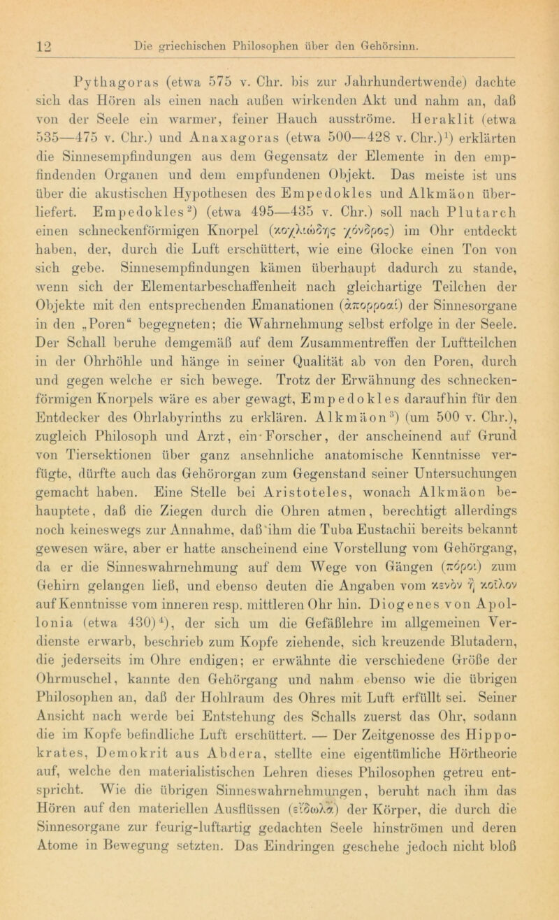 Pythagoras (etwa 575 v. Ckr. bis zur Jahrhundertwende) dachte sich das Hören als einen nach außen wirkenden Akt und nahm an, daß von der Seele ein warmer, feiner Hauch ausströme. Heraklit (etwa 535—475 v. Ckr.) und Anaxagoras (etwa 500—428 v. Ckr.)1) erklärten die Sinnesempfindungen aus dem Gegensatz der Elemente in den emp- findenden Organen und dem empfundenen Objekt. Das meiste ist uns über die akustischen Hypothesen des Empedokles und Alkmäon über- liefert. Empedokles2) (etwa 495—435 v. Chr.) soll nach Plutarch einen schneckenförmigen Knorpel (zo'/Xuh§'/]<; yZvopoc) im Ohr entdeckt haben, der, durch die Luft erschüttert, wie eine Glocke einen Ton von sich gebe. Sinnesempfindungen kämen überhaupt dadurch zu stände, wenn sich der Elementarbeschaffenkeit nach gleichartige Teilchen der Objekte mit den entsprechenden Emanationen (aTcoppood) der Sinnesorgane in den „Poren“ begegneten; die Wahrnehmung selbst erfolge in der Seele. Der Schall beruhe demgemäß auf dem Zusammentreffen der Luftteilchen in der Ohrhöhle und hänge in seiner Qualität ab von den Poren, durch und gegen welche er sich bewege. Trotz der Erwähnung des schnecken- förmigen Knorpels wäre es aber gewagt, Empedokles daraufhin für den Entdecker des Ohrlabyrinths zu erklären. Alkmäon3) (um 500 v. Chr.), zugleich Philosoph und Arzt, ein-Forscher, der anscheinend auf Grund von Tiersektionen über ganz ansehnliche anatomische Kenntnisse ver- fügte, dürfte auch das Gehörorgan zum Gegenstand seiner Untersuchungen gemacht haben. Eine Stelle bei Aristoteles, wonach Alkmäon be- hauptete , daß die Ziegen durch die Ohren atmen, berechtigt allerdings noch keineswegs zur Annahme, daß ihm die Tuba Eustackii bereits bekannt gewesen wäre, aber er hatte anscheinend eine Vorstellung vom Gehörgang, da er die Sinneswahrnehmung auf dem Wege von Gängen (rcöpot) zum Gehirn gelangen ließ, und ebenso deuten die Angaben vom xsvöv y.oiXov auf Kenntnisse vom inneren resp. mittleren Ohr hin. Di ogenes von Apol- lonia (etwa 430)4), der sich um die Gefäßlehre im allgemeinen Ver- dienste erwarb, beschrieb zum Kopfe ziehende, sich kreuzende Blutadern, die jederseits im Ohre endigen; er erwähnte die verschiedene Größe der Ohrmuschel, kannte den Gehörgang und nahm ebenso wie die übrigen Philosophen an, daß der Hohlraum des Ohres mit Luft erfüllt sei. Seiner Ansicht nach werde bei Entstehung des Schalls zuerst das Ohr, sodann die im Kopfe befindliche Luft erschüttert. — Der Zeitgenosse des Hippo- krates, Demokrit aus Abdera, stellte eine eigentümliche Hörtheorie auf, welche den materialistischen Lehren dieses Philosophen getreu ent- spricht. Wie die übrigen Sinneswahrnehmungen, beruht nach ihm das Hören auf den materiellen Ausflüssen (eiöwXa) der Körper, die durch die Sinnesorgane zur feurig-luftartig gedachten Seele hinströmen und deren Atome in Bewegung setzten. Das Eindringen geschehe jedoch nicht bloß