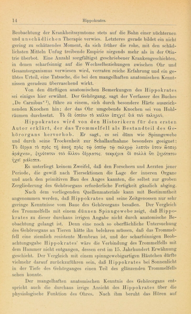 Beobachtung der Krankheitssymtome stets auf die Bahn einer nüchternen und unschädlichen Therapie verwies. Letzteres gerade bildet ein nicht gering zu schätzendes Moment, da sich früher die rohe, mit den schäd- lichsten Mitteln Unfug treibende Empirie nirgends mehr als in der Otia- trie überbot. Eine Anzahl sorgfältigst geschriebener Krankengeschichten, in denen scharfsinnig auf die Wechselbeziehungen zwischen Ohr und Gesamtorganismus verwiesen wird, verraten reiche Erfahrung und ein ge- übtes Urteil, eine Tatsache, die bei den mangelhaften anatomischen Kennt- nissen geradezu überraschend wirkt. Von den dürftigen anatomischen Bemerkungen des Hippokrates sei einiges hier erwähnt. Der Gehörgang, sagt der Verfasser des Buches ..De Carnibus“1), führe zu einem, sich durch besondere Harte auszeich- nenden Knochen hin; der das Ohr umgebende Knochen sei von Hohl- räumen durchsetzt. Tö os oatsov zb '/.otXov hzrf/zZ 81a, zob axXTjpoö. Hippokrates wird von den Historikern für den ersten Autor erklärt, der das Trommelfell als Bestandteil des Ge- hörorgans hervor hob. Er sagt, es sei dünn wie Spinngewebe und durch seine Trockenheit zur Schallaufnahme besonders geeignet: Tö Ssptj.a zb Tipöc; z'q rcpöc i(;> bzzku) T(|) gvXy^jm Xs7Ctöv iouv coarsp apdyv'Gv, ^pötaiov xoö aXXou bepp.r/.zoc. Tsxp^pia bk rcoXXa ozi irjpözazov if/ßl jiaXiata. Es unterliegt keinem Zweifel, daß den Forschern und Aerzten jener Periode, die gewiß nach Tiersektionen die Lage der inneren Organe und auch den primitiven Bau des Auges kannten, die selbst zur groben Zergliederung des Gehörorgans erforderliche Fertigkeit gänzlich abging. Nach dem vorliegenden Quellenmateriale kann mit Bestimmtheit angenommen werden, daß Hippokrates und seine Zeitgenossen nur sehr geringe Kenntnisse vom Baue des Gehörorgans besaßen. Der Vergleich des Trommelfells mit einem dünnen Spinngewebe zeigt, daß Hippo- krates zu dieser durchaus irrigen Angabe nicht durch anatomische Be- obachtung gelangt ist. Denn eine noch so oberflächliche Untersuchung des Gehörorgans an Tieren hätte ihn belehren müssen, daß das Trommel- fell eine ziemlich resistente Membran ist, und der scharfsinnigen Beob- achtungsgabe Hippokrates’ wäre die Verbindung des Trommelfells mit dem Hammer nicht entgangen, dessen erst im 15. Jahrhundert Erwähnung geschieht. Der Vergleich mit einem spinngewebigartigen Häutchen dürfte vielmehr darauf zurückzuführen sein, daß Hippokrates bei Sonnenlicht in der Tiefe des Gehörganges einen Teil des glänzenden Trommelfells sehen konnte. Der mangelhaften anatomischen Kenntnis des Gehörorgans ent- spricht auch die durchaus irrige Ansicht des Hippokrates über die physiologische Funktion des Ohres. Nach ihm beruht das Hören auf