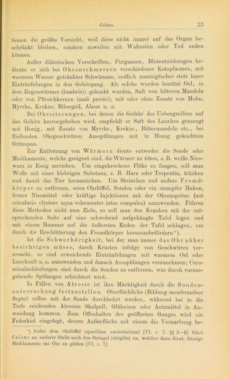 tionen die größte Vorsicht, weil diese nicht immer auf das Organ be- schränkt bleiben, sondern zuweilen mit Wahnsinn oder Tod enden können. Außer diätetischen Vorschriften, Purganzen, Blutentziehungen be- diente er sich bei Ohrenschmerzen verschiedener Kataplasmen, mit warmem Wasser getränkter Schwämme, endlich mannigfacher stets lauer Einträufelungen in den Gehörgang. Als solche wurden benützt Oel, in dem Regenwürmer (lumbrici) gekocht wurden, Saft von bitteren Mandeln oder von Pfirsichkernen (mali persici), mit oder ohne Zusatz von Mohn, Myrrhe, Krokus, Bibergeil, Alaun u. a. Bei Ohr eite run gen, bei denen die Gefahr des Uebergreifens auf das Gehirn hervorgehoben wird, empfiehlt er Saft des Lauches gemengt mit Honig, mit Zusatz von Myrrhe, Krokus, Bittermandeln etc., bei fließenden Ohrgeschwüren Ausspülungen mit in Honig gekochtem Grünspan. Zur Entfernung von Würmern diente entweder die Sonde oder Medikamente, welche geeignet sind, die Würmer zu töten, z. B. weiße Nies- wurz in Essig zerrieben. Um eingekrochene Flöhe zu fangen, soll man Wolle mit einer klebrigen Substanz, z. B. Harz oder Terpentin, tränken und damit das Tier herausziehen. Um Sternchen und andere Fremd- körper zu entfernen, seien Ohrlöffel, Sonden oder ein stumpfer Haken, ferner Niesmittel oder kräftige Injektionen mit der Ohrenspritze (aut oriculario clystere aqua vehementer intus compulsa) anzuwenden. Führen diese Methoden nicht zum Ziele, so soll man den Kranken mit der ent- sprechenden Seite auf eine schwebend aufgehängte Tafel legen und mit einem Hammer auf die äußersten Enden der Tafel schlagen, um durch die Erschütterung den Fremdkörper herauszubefördern*). Ist die Schwerhörigkeit, bei der man immer das Ohr näher besichtigen müsse, durch Krusten infolge von Geschwüren ver- ursacht, so sind erweichende Einträufelungen mit warmem Oel oder Lauchsaft u. a. anzuwenden und danach Ausspülungen vorzunehmen; Ceru- minalanhäufungen sind durch die Sonden zu entfernen, was durch voraus- gehende Spülungen erleichtert wird. In Fällen von Atresie ist ihre Mächtigkeit durch die Sonden- untersuchung festzustellen. Oberflächliche (Bildung membranöser Septa) sollen mit der Sonde durchbohrt werden, während bei in die Tiefe reichenden Atresien Skalpell, Glüheisen oder Aetzmittel in An- wendung kommen. Zum Offenhalten des geöffneten Ganges wird ein Federkiel eingelegt, dessen Außenfläche mit einem die Vernarbung be- '■') Außer dem Ohrlöffel (specillum auricularium) [VI. c. 7. §§ 5—9] führt Celsus an anderer Stelle noch den Striegel (strigilis) an. welcher dazu dient, flüssige Medikamente ins Ohr zu gießen [VI. c. 7].