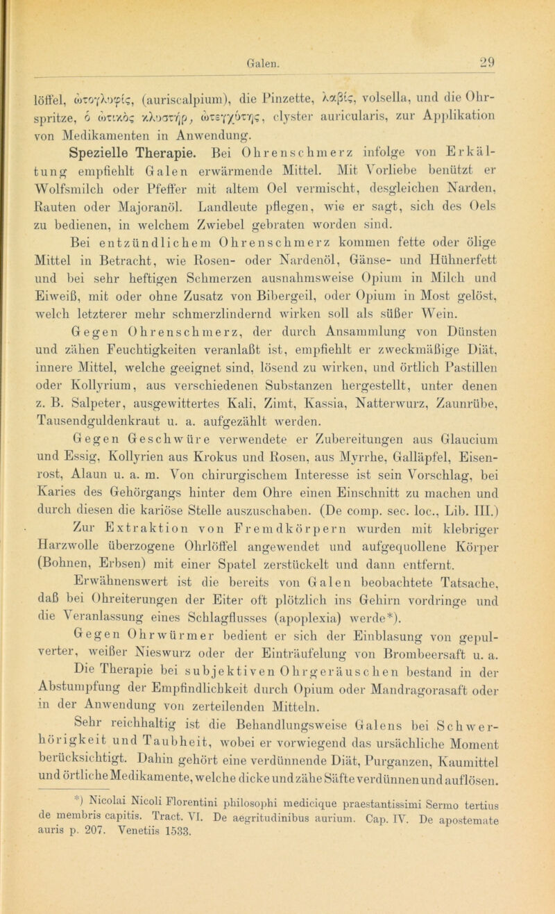 löffel, drtoyXo<pi<;, (auriscalpium), die Pinzette, Xocßfc, volsella, und die Ohr- spritze, 6 wttxo? xXoavrjp, totsY/örrj?, clyster auricularis, zur Applikation von Medikamenten in Anwendung. Spezielle Therapie. Bei Ohrenschmerz infolge von Erkäl- tung empfiehlt Galen erwärmende Mittel. Mit A orliebe benützt er Wolfsmilch oder Pfeffer mit altem Oel vermischt, desgleichen Narden, Rauten oder Majoranöl. Landleute pflegen, wie er sagt, sich des Oels zu bedienen, in welchem Zwiebel gebraten worden sind. Bei entzündlichem Ohren schmerz kommen fette oder ölige Mittel in Betracht, wie Rosen- oder Nardenöl, Gänse- und Hühnerfett und bei sehr heftigen Schmerzen ausnahmsweise Opium in Milch und Eiweiß, mit oder ohne Zusatz von Bibergeil, oder Opium in Most gelöst, welch letzterer mehr schmerzlindernd wirken soll als süßer Wein. Gegen Ohrenschmerz, der durch Ansammlung von Dünsten und zähen Feuchtigkeiten veranlaßt ist, empfiehlt er zweckmäßige Diät, innere Mittel, welche geeignet sind, lösend zu wirken, und örtlich Pastillen oder Kollyrium, aus verschiedenen Substanzen hergestellt, unter denen z. B. Salpeter, ausgewittertes Kali, Zimt, Kassia, Natterwurz, Zaunrübe, Tausendgüldenkraut u. a. aufgezählt werden. Gegen Geschwüre verwendete er Zubereitungen aus Glaucium und Essig, Kollyrien aus Krokus und Rosen, aus Myrrhe, Galläpfel, Eisen- rost, Alaun u. a. m. Von chirurgischem Interesse ist sein Vorschlag, bei Karies des Gehörgangs hinter dem Ohre einen Einschnitt zu machen und durch diesen die kariöse Stelle auszuschaben. (De comp. sec. loc., Lib. III.) Zur Extrakti on von Fremdkörpern wurden mit klebriger Harzwolle überzogene Ohrlöffel angewendet und aufgequollene Körper (Bohnen, Erbsen) mit einer Spatel zerstückelt und dann entfernt. Erwähnenswert ist die bereits von Galen beobachtete Tatsache, daß bei Ohreiterungen der Eiter oft plötzlich ins Gehirn vordringe und die Veranlassung eines Schlagflusses (apoplexia) werde*). Gegen Ohrwürmer bedient er sich der Einblasung von gepul- verter, weißer Nieswurz oder der Einträufelung von Brombeersaft u. a. Die Therapie bei subjektiven Ohrgeräuschen bestand in der Abstumpfung der Empfindlichkeit durch Opium oder Mandragorasaft oder m der Anwendung von zerteilenden Mitteln. Sehr reichhaltig ist die Behandlungsweise Galens bei Schwer- hörigkeit und Taubheit, wobei er vorwiegend das ursächliche Moment berücksichtigt. Dahin gehört eine verdünnende Diät, Purganzen, Ivaumittel und örtliche Medikamente, welche dicke und zähe Säfte verdünnen und auflösen. •) Nicolai Nicoli Florentini philosophi medicique praestantissimi Sermo tertius de membris capitis. Tract. VI. De aegritudinibus aurium. Cap. IV. De apostemate auris p. 207. Venetiis 1533.