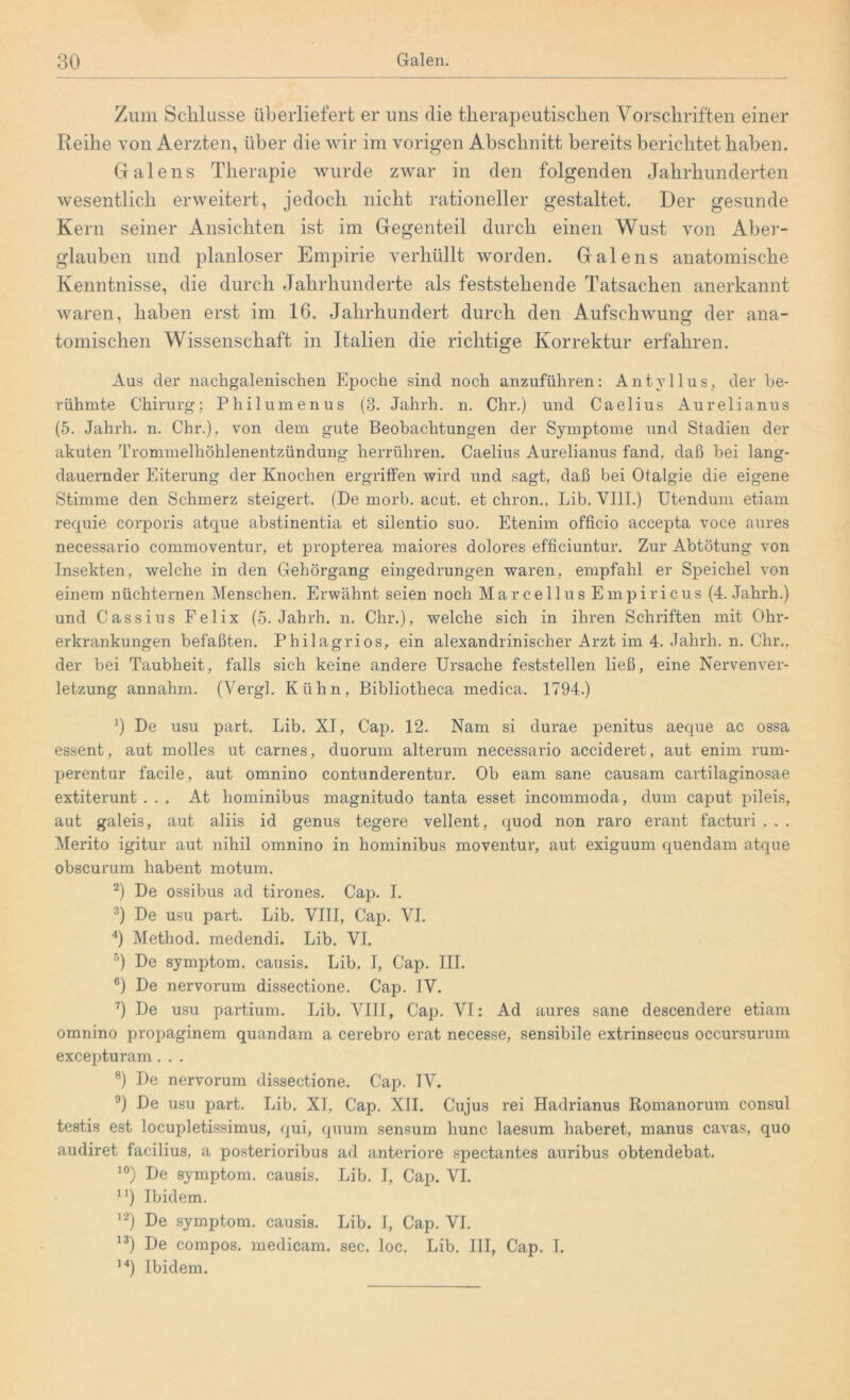 Zum Schlüsse überliefert er uns die therapeutischen Vorschriften einer Reihe von Aerzten, über die wir im vorigen Abschnitt bereits berichtet haben. Gralens Therapie wurde zwar in den folgenden Jahrhunderten wesentlich erweitert, jedoch nicht rationeller gestaltet. Der gesunde Kern seiner Ansichten ist im Gegenteil durch einen Wust von Aber- glauben und planloser Empirie verhüllt worden. Galens anatomische Kenntnisse, die durch Jahrhunderte als feststehende Tatsachen anerkannt waren, haben erst im 16. Jahrhundert durch den Aufschwung der ana- tomischen Wissenschaft in Italien die richtige Korrektur erfahren. Aus der nachgalenischen Epoche sind noch anzuführen: Antvllus, der be- rühmte Chirurg; Philumenus (3. Jahrh. n. Chr.) und Caelius Aurelianus (5. Jahrh. n. Chr.), von dem gute Beobachtungen der Symptome und Stadien der akuten Trommelhöhlenentzündung herrühren. Caelius Aurelianus fand, daß bei lang- dauernder Eiterung der Knochen ergriffen wird und sagt, daß bei Otalgie die eigene Stimme den Schmerz steigert. (De morb. acut, et chron., Lib. VIII.) Utendum etiam requie corporis atque abstinentia et silentio suo. Etenim officio accepta voce aures necessario commoventur, et propterea maiores dolores efficiuntur. Zur Abtötung von Insekten, welche in den Gehörgang eingedrungen waren, empfahl er Speichel von einem nüchternen Menschen. Erwähnt seien noch Marcellus Empiricus (4. Jahrh.) und Cassius Felix (5. Jahrh. n. Chr.), welche sich in ihren Schriften mit Ohr- erkrankungen befaßten. Philagrios, ein alexandrinischer Arzt im 4. Jahrh. n. Chr., der bei Taubheit, falls sich keine andere Ursache feststellen ließ, eine Nervenver- letzung annahm. (Vergl. Kühn, Bibliotheca medica. 1794.) b De usu part. Lib. XI, Cap. 12. Nam si durae penitus aeque ac ossa essent, aut molles ut carnes, duorum alterum necessario accideret, aut enim rum- perentur facile, aut omnino contunderentur. Ob eam sane causam cartilaginosae extiterunt ... At hominibus magnitudo tanta esset incommoda, dum caput pileis, aut galeis, aut aliis id genus tegere vellent, quod non raro erant facturi . . . Merito igitur aut nihil omnino in hominibus moventur, aut exiguum quendam atque obscurum habent motum. 2) De ossibus ad tirones. Cap. I. 3) De usu part. Lib. VIII, Cap. VI. 4) Method. medendi. Lib. VI. 5) De Symptom, causis. Lib. I, Cap. III. 6) De nervorum dissectione. Cap. IV. 7) De usu partium. Lib. VIII, Cap. VI: Ad aures sane descendere etiam omnino propaginem quandam a cerebro erat necesse, sensibile extrinsecus occursurum excepturam. . . 8) De nervorum dissectione. Cap. IV. 9) De usu part. Lib. XI, Cap. XII. Cujus rei Hadrianus Romanorum consul testis est locupletissimus, qui, quum sensum liunc laesum haberet, manus cavas, quo audiret facilius, a posterioribus ad anteriore spectantes auribus obtendebat. 10) De Symptom, causis. Lib. I, Cap. VI. n) Ibidem. 12) De Symptom, causis. Lib. I, Cap. VI. 13) De compos. medicam. sec. loc. Lib. III, Cap. I. 14) Ibidem.