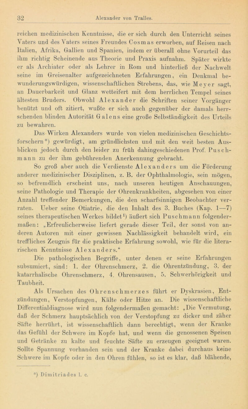 reichen medizinischen Kenntnisse, die er sich durch den Unterricht seines Vaters und des Vaters seines Freundes Cosmas erworben, auf Reisen nach Italien, Afrika, Gallien und Spanien, indem er überall ohne Vorurteil das ihm richtig Scheinende aus Theorie und Praxis aufnahm. Später wirkte er als Archiater oder als Lehrer in Rom und hinterließ der Nachwelt seine im Greisenalter aufgezeichneten Erfahrungen, ein Denkmal be- wunderungswürdigen, wissenschaftlichen Strebens, das, wie Meyer sagt, an Dauerbarkeit und Glanz wetteifert mit dem herrlichen Tempel seines ältesten Bruders. Obwohl Alexander die Schriften seiner Vorefäno-er benützt und oft zitiert, wußte er sich auch gegenüber der damals herr- schenden blinden Autorität Galens eine große Selbständigkeit des Urteils zu bewahren. Das Wirken Alexanders wurde von vielen medizinischen Geschichts- forschern*) gewürdigt, am gründlichsten und mit den weit besten Aus- blicken jedoch durch den leider zu früh dahingeschiedenen Prof. Pusch- mann zu der ihm gebührenden Anerkennung gebracht. So groß aber auch die Verdienste Alexanders um die Förderung anderer medizinischer Disziplinen, z. B. der Ophthalmologie, sein mögen, so befremdlich erscheint uns, nach unseren heutigen Anschauungen, seine Pathologie und Therapie der Ohrenkrankheiten, abgesehen von einer Anzahl treffender Bemerkungen, die den scharfsinnigen Beobachter ver- raten. Ueber seine Otiatrie, die den Inhalt des 3. Buches (Kap. 1—7) seines therapeutischen Werkes bildet1) äußert sich Puschmann folgender- maßen: „Erfreulicherweise liefert gerade dieser Teil, der sonst von an- deren Autoren mit einer gewissen Nachlässigkeit behandelt wird, ein treffliches Zeugnis für die praktische Erfahrung sowohl, wie für die litera- rischen Kenntnisse Alexanders.“ Die pathologischen Begriffe, unter denen er seine Erfahrungen subsumiert, sind: 1. der Ohrenschmerz, 2. die Ohrentzündung, 3. der katarrhalische Ohrenschmerz, 4. Ohrensausen, 5. Schwerhörigkeit und Taubheit. Als Ursachen des Ohrenschmerzes führt er Dyskrasien, Ent- zündungen, Verstopfungen, Kälte oder Hitze an. Die wissenschaftliche Differentialdiagnose wird nun folgendermaßen gemacht: „Die Vermutung, daß der Schmerz hauptsächlich von der Verstopfung zu dicker und zäher Säfte herrührt, ist wissenschaftlich dann berechtigt, wenn der Kranke das Gefühl der Schwere im Kopfe hat, und wenn die genossenen Speisen und Getränke zu kalte und feuchte Säfte zu erzeugen geeignet waren. Sollte Spannung vorhanden sein und der Kranke dabei durchaus keine Schwere im Kopfe oder in den Ohren fühlen, so ist es klar, daß blähende, *) Dimitriades 1. c.