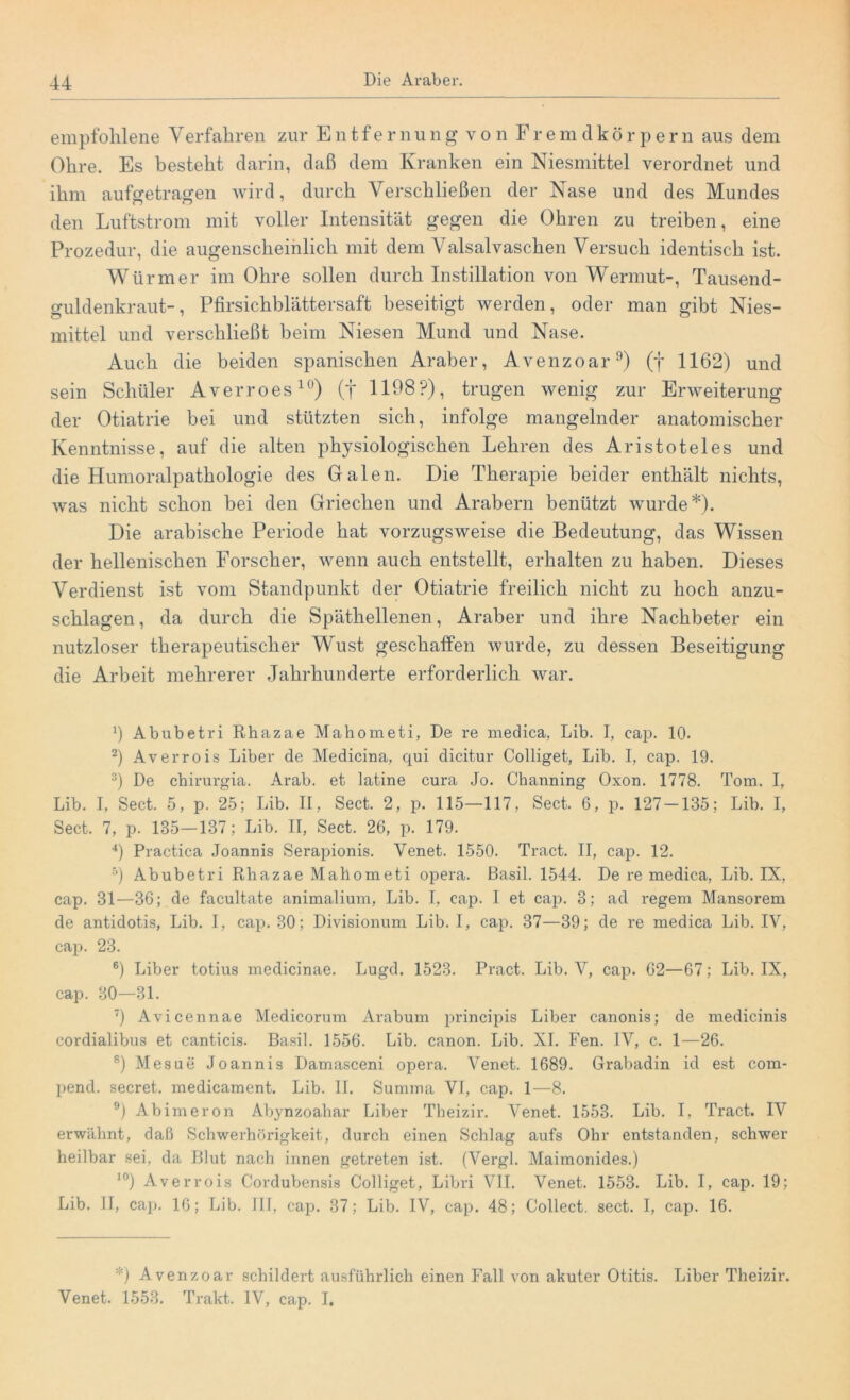 empfohlene Verfahren zur Entfernung von Fremdkörpern aus dem Ohre. Es besteht darin, daß dem Kranken ein Niesmittel verordnet und ihm aufgetragen wird, durch Verschließen der Nase und des Mundes den Luftstrom mit voller Intensität gegen die Ohren zu treiben, eine Prozedur, die augenscheinlich mit dem Valsalvaschen Versuch identisch ist. Würmer im Ohre sollen durch Instillation von Wermut-, Tausend- güldenkraut-, Pfirsichblättersaft beseitigt werden, oder man gibt Nies- mittel und verschließt beim Niesen Mund und Nase. Auch die beiden spanischen Araber, Avenzoar9) (f 1162) und sein Schüler Averroes10) (f 1108?), trugen wenig zur Erweiterung der Otiatrie bei und stützten sich, infolge mangelnder anatomischer Kenntnisse, auf die alten physiologischen Lehren des Aristoteles und die Humoralpathologie des Galen. Die Therapie beider enthält nichts, was nicht schon bei den Griechen und Arabern benützt wurde*). Die arabische Periode hat vorzugsweise die Bedeutung, das Wissen der hellenischen Forscher, wenn auch entstellt, erhalten zu haben. Dieses Verdienst ist vom Standpunkt der Otiatrie freilich nicht zu hoch anzu- schlagen, da durch die Späthellenen, Araber und ihre Nachbeter ein nutzloser therapeutischer Wust geschaffen wurde, zu dessen Beseitigung die Arbeit mehrerer Jahrhunderte erforderlich war. b Abubetri Rhazae Mahometi, De re medica, Lib. I, cap. 10. 2) Averrois Liber de Medicina, qui dicitur Colliget, Lib. I, cap. 19. 3) De chirurgia. Arab. et latine cura Jo. Charming Oxon. 1778. Tom. I, Lib. I, Sect. 5, p. 25; Lib. II, Sect. 2, p. 115—117, Sect. 6, p. 127-135; Lib. I, Sect. 7, p. 135—137; Lib. II, Sect. 26, p. 179. 4) Practica Joannis Serapionis. Yenet. 1550. Tract. II, cap. 12. 5) Abubetri Rhazae Mahometi opera. Basil. 1544. De re medica, Lib. IX, cap. 31—36; de facultate animalium, Lib. I, cap. I et cap. 3; ad regem Mansorem de antidotis, Lib. I, cap. 30; Divisionum Lib. I, cap. 37—39; de re medica Lib. IV, cap. 23. 6) Liber totius medicinae. Lugd. 1523. Pract. Lib. Y, cap. 62—67; Lib. IX, cap. 30—31. 7) Avicennae Medicorum Arabum principis Liber canonis; de medicinis cordialibus et canticis. Basil. 1556. Lib. canon. Lib. XI. Fen. IY, c. 1—26. 8) Mesue Joannis Damasceni opera. Venet. 1689. Grabadin id est com- pend. secret. medicament. Lib. II. Summa VI, cap. 1—8. 9) Abimeron Abynzoahar Liber Theizir. Venet. 1553. Lib. I, Tract. IV erwähnt, daß Schwerhörigkeit, durch einen Schlag aufs Ohr entstanden, schwer heilbar sei, da Blut nach innen getreten ist. (Vergl. Maimonides.) ]0) Averrois Cordubensis Colliget, Libri VII. Venet. 1553. Lib. I, cap. 19; Lib. II, cap. 16; Lib. III, cap. 37; Lib. IV, cap. 48; Collect, sect. I, cap. 16. *) Avenzoar schildert ausführlich einen Fall von akuter Otitis. Liber Theizir. Venet. 1553. Trakt. IV, cap. I.