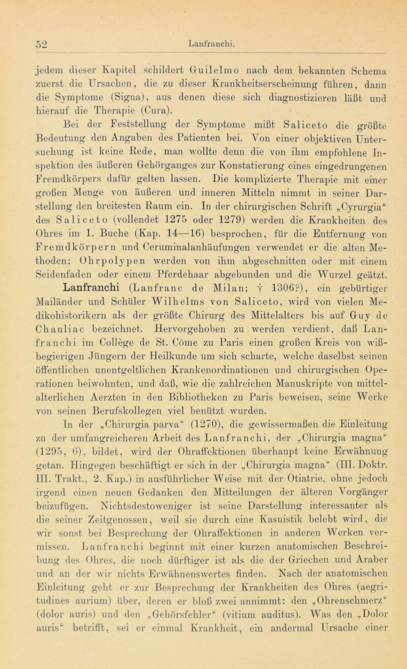 • , jedem dieser Kapitel schildert Guilelmo nach dem bekannten Schema zuerst die Ursachen, die zu dieser Krankheitserscheinung führen, dann die Symptome (Signa), aus denen diese sich diagnostizieren läßt und hierauf die Therapie (Cura). Bei der Feststellung der Symptome mißt Saliceto die größte Bedeutung den Angaben des Patienten hei. Von einer objektiven Unter- suchung ist keine Rede, man wollte denn die von ihm empfohlene In- spektion des äußeren Gehörganges zur Konstatierung eines eingedrungenen Fremdkörpers dafür gelten lassen. Die komplizierte Therapie mit einer großen Menge von äußeren und inneren Mitteln nimmt in seiner Dar- stellung den breitesten Raum ein. In der chirurgischen Schrift „Cyrurgia“ des Saliceto (vollendet 1275 oder 1279) werden die Krankheiten des Ohres im 1. Buche (Kap. 14—16) besprochen, für die Entfernung von Fremdkörpern und Ceruminalanhäufungen verwendet er die alten Me- thoden; Ohrpolypen werden von ihm abgeschnitten oder mit einem Seidenfaden oder einem Pferdehaar abgebunden und die Wurzel geätzt. Lanfranchi (Lanfranc de Milan; j 1306?), ein gebürtiger Mailänder und Schüler Wilhelms von Saliceto, wird von vielen Me- dikoliistorikern als der größte Chirurg des Mittelalters bis auf Guy de Chauliac bezeichnet. Hervorgehoben zu werden verdient, daß Lan- franchi im College de St. Cöme zu Paris einen großen Kreis von wiß- begierigen Jüngern der Heilkunde um sich scharte, welche daselbst seinen öffentlichen unentgeltlichen Krankenordinationen und chirurgischen Ope- rationen beiwohnten, und daß, wie die zahlreichen Manuskripte von mittel- alterlichen Aerzten in den Bibliotheken zu Paris beweisen, seine Werke von seinen Berufskollegen viel benützt wurden. In der „Chirurgia parva“ (1270), die gewissermaßen die Einleitung zu der umfangreicheren Arbeit des Lanfranchi, der „Chirurgia magna“ (1295, 6), bildet, wird der Ohraffektionen überhaupt keine Erwähnung getan. Hingegen beschäftigt er sich in der „Chirurgia magna“ (III. Doktr. III. Trakt., 2. Kap.) in ausführlicher Weise mit der Otiatrie, ohne jedoch irgend einen neuen Gedanken den Mitteilungen der älteren Vorgänger beizufügen. Nichtsdestoweniger ist seine Darstellung interessanter als die seiner Zeitgenossen, weil sie durch eine Kasuistik belebt wird, die wir sonst bei Besprechung der Ohraffektionen in anderen Werken ver- missen. Lanfranchi beginnt mit einer kurzen anatomischen Beschrei- bung des Ohres, die noch dürftiger ist als die der Griechen und Araber und an der wir nichts Erwähnenswertes finden. Nach der anatomischen Einleitung geht er zur Besprechung der Krankheiten des Ohres (aegri- tudines aurium) über, deren er bloß zwei annimmt: den „Ohrenschmerz“ (dolor auris) und den „Gehörsfehler“ (vitium auditus). Was den „Dolor auris“ betrifft, sei er einmal Krankheit, ein andermal Ursache einer