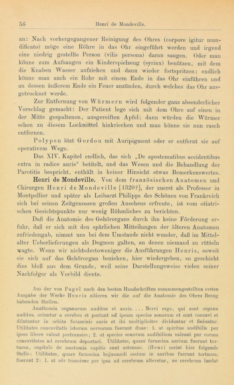 an: Nach vorhergegangener Reinigung des Ohres (corpore igitur mun- dificato) möge eine Röhre in das Ohr eingeführt werden und irgend eine niedrig gestellte Person (vilis persona) daran saugen. Oder man könne zum Aufsaugen ein Kinderspielzeug (syrinx) benützen, mit dem die Knaben Wasser aufziehen und dann wieder fortspritzen; endlich könne man auch ein Rohr mit einem Ende in das Ohr einführen und an dessen äußerem Ende ein Feuer anzünden, durch welches das Ohr aus- getrocknet werde. Zur Entfernung von Würmern wird folgender ganz absonderlicher Vorschlag gemacht: Der Patient lege sich mit dem Ohre auf einen in der Mitte gespaltenen, ausgereiften Apfel; dann würden die Würmer schon zu diesem Lockmittel hinkriechen und man könne sie nun rasch entfernen. Polypen ätzt Glordon mit Auripigment oder er entfernt sie auf operativem Wege. Das XIV. Kapitel endlich, das sich „De apostematibus accidentibus extra in radice auris“ betitelt, und das Wesen und die Behandlung der Parotitis bespricht, enthält in keiner Hinsicht etwas Bemerkenswertes. Henri de Mondeville. Von dem französischen Anatomen und Chirurgen Henri de Mondeville [1320?], der zuerst als Professor in Montpellier und später als Leibarzt Philipps des Schönen von Frankreich sich bei seinen Zeitgenossen großen Ansehens erfreute, ist vom otiatri- schen Gesichtspunkte nur wenig Rühmliches zu berichten. Daß die Anatomie des Gehörorgans durch ihn keine Förderung er- fuhr, daß er sich mit den spärlichen Mitteilungen der älteren Anatomen zufriedengab, nimmt uns bei dem Umstande nicht wunder, daß im Mittel- alter Ueberlieferungen als Dogmen galten, an denen niemand zu rütteln wagte. Wenn wir nichtsdestoweniger die Ausführungen Henris, soweit sie sich auf das Gehörorgan beziehen, hier wiedergeben, so geschieht dies bloß aus dem Grunde, weil seine Darstellungsweise vielen seiner Nachfolger als Vorbild diente. Aus der von Pagel nach den besten Handschriften zusammengestellten ersten Ausgabe der Werke Henris zitieren wir die auf die Anatomie des Ohres Bezug habenden Stellen. Anathomia organorum auditus et auris. . . . Nervi ergo, qui sunt organa auditus, oriuntur a cerebro et portant ad ipsum species sonorum et sunt concavi et dilatantur in orbita foraminis auris et ibi multipliciter dividuntur et finiuntur. Utilitates concavitatis istorum nervorum fuerunt duae: 1. ut Spiritus audibilis per ipsos libere valeat pertransire; 2. ut species sonorum audibilium valeant per eorum concavitates ad cerebrum deportari. Utilitates, quare foramina aurium fuerunt tor- tuosa, capitulo de anatomia capitis sunt ostensae. (Henri meint hier folgende Stelle: Utilitates, quare foramina hujusmodi ossium in auribus fuerunt tortuosa, fuerunt 2: 1. ut aer transiens per ipsa ad cerebrum alteretur, ne cerebrum laedat