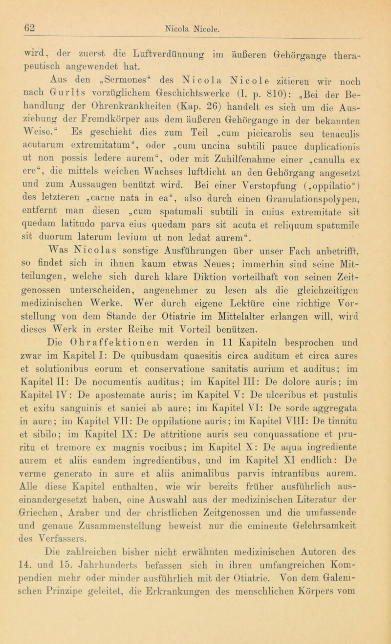 wird, der zuerst die Luftverdünnung im äußeren Gehörgange thera- peutisch angewendet hat. Aus den „Sermones“ des Nicola Nicole zitieren wir noch nach Gurlts vorzüglichem Geschichtswerke (I, p. 810): „Bei der Be- handlung der Ohrenkrankheiten (Kap. 26) handelt es sich um die Aus- ziehung der Fremdkörper aus dem äußeren Gehörgange in der bekannten Weise. Es geschieht dies zum Teil „cum picicarolis seu tenaculis acutarum extremitatum , oder „cum uncina subtili pauce duplicationis ut non possis ledere aurem, oder mit Zuhilfenahme einer „canulla ex ere , die mittels weichen Wachses luftdicht an den Gehörscanor angesetzt und zum Aussaugen benützt wird. Bei einer Verstopfung („oppilatio“) des letzteren „carne nata in ea, also durch einen Granulationspolypen, entfernt man diesen „cum spatumali subtili in cuius extremitate sit quedam latitudo parva eius quedam pars sit acuta et reliquum spatumile sit duorum laterum levium ut non ledat aurem“. Was Nicolas sonstige Ausführungen über unser Fach anbetrifft, so findet sich in ihnen kaum etwas Neues; immerhin sind seine Mit- teilungen, welche sich durch klare Diktion vorteilhaft von seinen Zeit- genossen unterscheiden, angenehmer zu lesen als die gleichzeitigen medizinischen Werke. Wer durch eigene Lektüre eine richtige Vor- stellung von dem Stande der Otiatrie im Mittelalter erlangen will, wird dieses Werk in erster Reihe mit Vorteil benützen. Die Ohraffektionen werden in 11 Kapiteln besprochen und zwar im Kapitel I: De quibusdam quaesitis circa auditum et circa aures et solutionibus eorum et conservatione sanitatis aurium et auditus; im Kapitel II: De nocumentis auditus; im Kapitel III: De dolore auris; im Kapitel IV: De apostemate auris; im Kapitel V: De ulceribus et pustulis et exitu sanguinis et saniei ab aure; im Kapitel VI: De sorde aggregata in aure; im Kapitel VII: De oppilatione auris; im Kapitel VIII: De tinnitu et sibilo; im Kapitel IX: De attritione auris seu conquassatione et pru- ritu et tremore ex magnis vocibus; im Kapitel X: De aqua ingrediente aurem et aliis eandem ingredientibus, und im Kapitel XI endlich: De verme generato in aure et aliis animalibus parvis intrantibus aurem. Alle diese Kapitel enthalten, wie wir bereits früher ausführlich aus- einandergesetzt haben, eine Auswahl aus der medizinischen Literatur der Griechen, Araber und der christlichen Zeitgenossen und die umfassende und genaue Zusammenstellung beweist nur die eminente Gelehrsamkeit des Verfassers. Die zahlreichen bisher nicht erwähnten medizinischen Autoren des 14. und 15. Jahrhunderts befassen sich in ihren umfangreichen Kom- pendien mehr oder minder ausführlich mit der Otiatrie. Von dem Galem- schen Prinzipe geleitet, die Erkrankungen des menschlichen Körpers vom