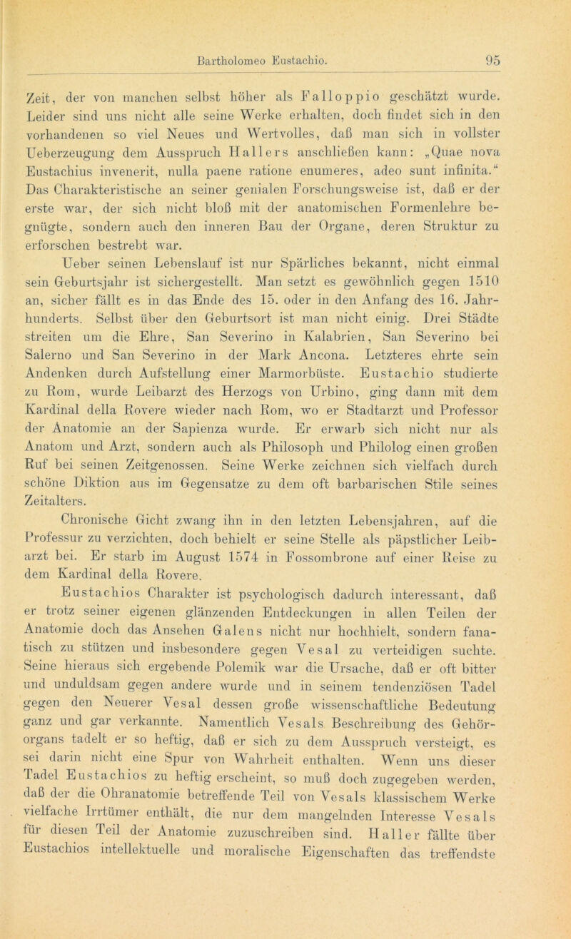 Zeit, der von manchen selbst höher als Falloppio geschätzt wurde. Leider sind uns nicht alle seine Werke erhalten, doch findet sich in den vorhandenen so viel Neues und Wertvolles, daß man sich in vollster Ueberzeugung dem Ausspruch Hallers anschließen kann: „Quae nova Eustachius invenerit, nulla paene ratione enumeres, adeo sunt infinita.“ Das Charakteristische an seiner genialen Forschungsweise ist, daß er der erste war, der sich nicht bloß mit der anatomischen Formenlehre be- gnügte, sondern auch den inneren Bau der Organe, deren Struktur zu erforschen bestrebt war. lieber seinen Lebenslauf ist nur Spärliches bekannt, nicht einmal sein Geburtsjahr ist sichergestellt. Man setzt es gewöhnlich gegen 1510 an, sicher fällt es in das Ende des 15. oder in den Anfang des 16. Jahr- hunderts. Selbst über den Geburtsort ist man nicht einig. Drei Städte streiten um die Ehre, San Severino in Kalabrien, San Severino bei Salerno und San Severino in der Mark Ancona. Letzteres ehrte sein Andenken durch Aufstellung einer Marmorbüste. Eustachio studierte zu Rom, wurde Leibarzt des Herzogs von Urbino, ging dann mit dem Kardinal della Eovere wieder nach Rom, wo er Stadtarzt und Professor der Anatomie an der Sapienza wurde. Er erwarb sich nicht nur als Anatom und Arzt, sondern auch als Philosoph und Philolog einen großen Ruf bei seinen Zeitgenossen. Seine Werke zeichnen sich vielfach durch schöne Diktion aus im Gegensätze zu dem oft barbarischen Stile seines Zeitalters. Chronische Gicht zwang ihn in den letzten Lebensjahren, auf die Professur zu verzichten, doch behielt er seine Stelle als päpstlicher Leib- arzt bei. Er starb im August 1574 in Fossombrone auf einer Reise zu dem Kardinal della Rovere. Eustacliios Charakter ist psychologisch dadurch interessant, daß er trotz seiner eigenen glänzenden Entdeckungen in allen Teilen der Anatomie doch das Ansehen Galens nicht nur hochhielt, sondern fana- tisch zu stützen und insbesondere gegen Vesal zu verteidigen suchte. Seine hieraus sich ergebende Polemik war die Ursache, daß er oft bitter und unduldsam gegen andere wurde und in seinem tendenziösen Tadel gegen den Neuerer Vesal dessen große wissenschaftliche Bedeutung ganz und gar verkannte. Namentlich Vesals Beschreibung des Gehör- organs tadelt er so heftig, daß er sich zu dem Ausspruch versteigt, es sei darin nicht eine Spur von Wahrheit enthalten. Wenn uns dieser Tadel Eustacliios zu heftig erscheint, so muß doch zugegeben werden, daß dei die Ohianatomie betreffende Teil von Vesals klassischem Werke vielfache Intümei enthält, die nur dem mangelnden Interesse Vesals für diesen Teil der Anatomie zuzuschreiben sind. Haller fällte über Eustacliios intellektuelle und moralische Eigenschaften das treffendste