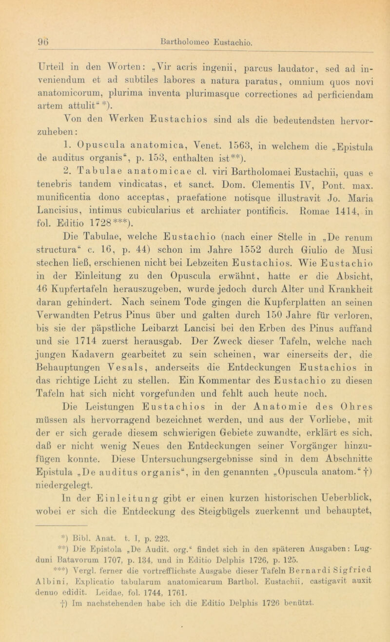 Urteil in den Worten: „Vir acris ingenii, parcus laudator, sed ad in- vemenduin et ad subtiles labores a natura paratus, oniniuni quos novi anatomicorum, plurima inventa plurimasque correctiones ad perficiendam artem attulit“ *). Aon den AVerken Eustacliios sind als die bedeutendsten liervor- zukeben: 1. Opuscula anatomica, Venet. 1563, in welchem die „Epistula de auditus organis“, p. 153, enthalten ist**). -• rabu 1 ae anatomicae cl. viri Bartholomaei Eustacliii, quas e tenebris tandem vindicatas, et sanct. Dom. Clementis IV, Pont. max. munificentia dono acceptas, praefatione notisque illustravit Jo. Maria Lancisius, intimus cubicularius et archiater pontificis. Bomae 1414, in fol. Editio 1728***). Die Tabulae, welche Eustachio (nach einer Stelle in „De renum structura“ c. 16, p. 44) schon im Jahre 1552 durch Giulio de Musi stechen ließ, erschienen nicht bei Lebzeiten Eustachios. Wie Eustachio in der Einleitung zu den Opuscula erwähnt, hatte er die Absicht, 46 Kupfertafeln herauszugeben, wurde jedoch durch Alter und Krankheit daran gehindert. Nach seinem Tode gingen die Kupferplatten an seinen Verwandten Petrus Pinus über und galten durch 150 Jahre für verloren, bis sie der päpstliche Leibarzt Lancisi bei den Erben des Pinus auffand und sie 1714 zuerst herausgab. Der Zweck dieser Tafeln, welche nach jungen Kadavern gearbeitet zu sein scheinen, war einerseits der, die Behauptungen Vesals, anderseits die Entdeckungen Eustachios in das richtige Licht zu stellen. Ein Kommentar des Eustachio zu diesen Tafeln hat sich nicht vorgefunden und fehlt auch heute noch. Die Leistungen Eustachios in der Anatomie des Ohres müssen als hervorragend bezeichnet werden, und aus der Vorliebe, mit der er sich gerade diesem schwierigen Gebiete zuwandte, erklärt es sich, daß er nicht wenig Neues den Entdeckungen seiner Arorgänger hinzu- fügen konnte. Diese Untersuchungsergebnisse sind in dem Abschnitte Epistula „De auditus organis“, in den genannten „Opuscula anatom.“f) niedergelegt. In der Einleitung gibt er einen kurzen historischen Ueberblick, wobei er sich die Entdeckung des Steigbügels zuerkennt und behauptet, *) Bibi. Anat. t. I, p. 223. **) Die Epistola „De Audit, org.“ findet sich in den späteren Ausgaben: Lug- duni Batavorum 1707, p. 134, und in Editio Delphis 1726, p. 125. ***) Vergl. ferner die vortrefflichste Ausgabe dieser Tafeln Be mar di Sigfried Albini, Explicatio tabularuni anatomicarum Barthol. Eustacliii, castigavit auxit denuo edidit. Leidae, fol. 1744, 1761. J.' ) Im nachstehenden habe ich die Editio Delphis 1726 benützt.