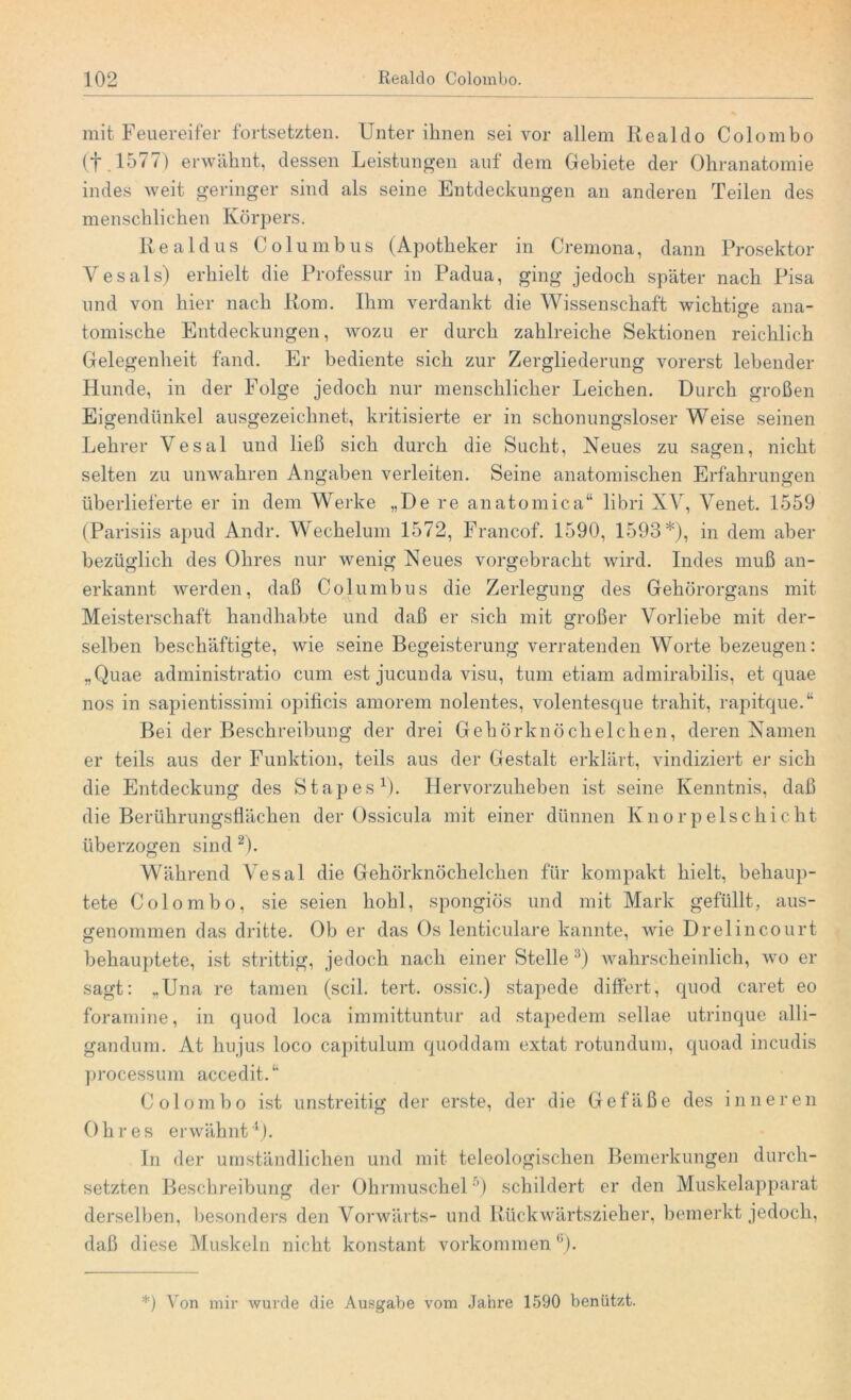 mit Feuereifer fortsetzten. Unter ihnen sei vor allem Realdo Colombo (f .1577) erwähnt, dessen Leistungen auf dem Gebiete der Ohranatomie indes weit geringer sind als seine Entdeckungen an anderen Teilen des menschlichen Körpers. Re a 1 dus Columbus (Apotheker in Cremona, dann Prosektor Yesals) erhielt die Professur in Padua, ging jedoch später nach Pisa und von hier nach Rom. Ihm verdankt die Wissenschaft wichtige ana- tomische Entdeckungen, wozu er durch zahlreiche Sektionen reichlich Gelegenheit fand. Er bediente sich zur Zergliederung vorerst lebender Hunde, in der Folge jedoch nur menschlicher Leichen. Durch großen Eigendünkel ausgezeichnet, kritisierte er in schonungsloser Weise seinen Lehrer Vesal und ließ sich durch die Sucht, Neues zu sagen, nicht selten zu unwahren Angaben verleiten. Seine anatomischen Erfahrungen überlieferte er in dem Werke „De re anatomica“ libri XV, Venet. 1559 (Parisiis apud Andr. Weckelum 1572, Francof. 1590, 1593*), in dem aber bezüglich des Ohres nur wenig Neues vorgebracht wird. Indes muß an- erkannt werden, daß Columbus die Zerlegung des Gehörorgans mit Meisterschaft handhabte und daß er sich mit großer Vorliebe mit der- selben beschäftigte, wie seine Begeisterung verratenden Worte bezeugen: „Quae administratio cum est jucunda visu, tum etiam admirabilis, et quae nos in sapientissimi opificis amorem nolentes, volentesque trahit, rapitque.“ Bei der Beschreibung der drei Gehörknöchelchen, deren Namen er teils aus der Funktion, teils aus der Gestalt erklärt, vindiziert er sich die Entdeckung des Stapes1). Hervorzuheben ist seine Kenntnis, daß die Berührungsflächen der Ossicula mit einer dünnen Knorpelschicht überzogen sind 2). Während Vesal die Gehörknöchelchen für kompakt hielt, behaup- tete Colombo, sie seien hohl, spongiös und mit Mark gefüllt, aus- genommen das dritte. Ob er das Os lenticulare kannte, wie Drelincourt behauptete, ist strittig, jedoch nach einer Stelle 3) wahrscheinlich, wo er sagt: „Una re tarnen (seil. tert. ossic.) stapede differt, quod caret eo foramine, in quod loca immittuntur ad stapedem sellae utrinque alli- gandum. At hujus loco capitulum quoddam extat rotundum, quoad incudis processum accedit.1' Colombo ist unstreitig der erste, der die Gefäße des inneren 0 li res e r w äh nt4). In der umständlichen und mit teleologischen Bemerkungen durch- setzten Beschreibung der Ohrmuschel •’) schildert er den Muskelapparat derselben, besonders den Vorwärts- und Rückwärtszieher, bemerkt jedoch, daß diese Muskeln nicht konstant Vorkommenü). *) Von mir wurde die Ausgabe vom Jahre 1590 benützt.